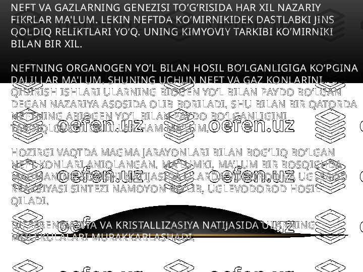 NEFT VA GAZLARNING GENEZISI TO’G’RISIDA HAR XIL NAZARIY 
FIKRLAR MA'LUM. LEKIN NEFTDA KO’MIRNIKIDEK DASTLABKI JINS 
QOLDIQ RELIKTLARI YO’Q. UNING KIMYOVIY TARKIBI KO’MIRNIKI 
BILAN BIR XIL.
NEFTNING ORGANOGEN YO’L BILAN HOSIL BO’LGANLIGIGA KO’PGINA 
DALILLAR MA'LUM. SHUNING UCHUN NEFT VA GAZ KONLARINI 
QIDIRISH ISHLARI ULARNING BIOGEN YO’L BILAN PAYDO BO’LGAN 
DEGAN NAZARIYA ASOSIDA OLIB BORILADI. SHU BILAN BIR QATORDA 
NEFTNING ABIOGEN YO’L BILAN PAYDO BO’LGANLIGINI 
TASDIQLOVCHI DALILLAR HAM MA'LUM. 
HOZIRGI VAQTDA MAGMA JARAYONLARI BILAN BOG’LIQ BO’LGAN 
NEFT KONLARI ANIQLANGAN. MA'LUMKI, MA'LUM BIR BOSQICHDA 
MAGMANING SOVISHI NATIJASIDA ULARDA VODOROD VA UGLEROD 
REAKSIYASI SINTEZI NAMOYON BO’LIB, UGLEVODOROD HOSIL 
QILADI.
DIFFERENSIASIYA VA KRISTALLIZASIYA NATIJASIDA ULARNING 
MOLEKULALARI MURAKKABLASHADI.  