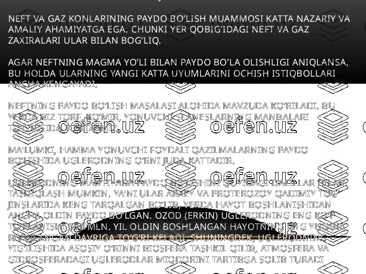 TARKIBI VA XOSSASI NEFTNIKIGA JUDA O’XSHASH BO’LADI. 
NEFT VA GAZ KONLARINING PAYDO BO’LISH MUAMMOSI KATTA NAZARIY VA 
AMALIY AHAMIYATGA EGA. CHUNKI YER QOBIG’IDAGI NEFT VA GAZ 
ZAXIRALARI ULAR BILAN BOG’LIQ. 
AGAR NEFTNING MAGMA YO’LI BILAN PAYDO BO’LA OLISHLIGI ANIQLANSA, 
BU HOLDA ULARNING YANGI KATTA UYUMLARINI OCHISH ISTIQBOLLARI 
ANCHA KENGAYADI.
NEFTNING PAYDO BO’LISH MASALASI ALOHIDA MAVZUDA KO’RILADI. BU 
YERDA BIZ TORF, KO’MIR, YONUVCHI SLANESLARNING MANBALARI 
TO’G’RISIDA TO’XTAYMIZ. 
MA'LUMKI, HAMMA YONUVCHI FOYDALI QAZILMALARNING PAYDO 
BO’LISHIDA UGLERODNING O’RNI JUDA KATTADIR. 
UGLERODNING MANTIYADA PAYDO BO’LISHINI QUYIDAGI DALILLAR BILAN 
TASDIQLASH MUMKIN. YA'NI ULAR ARXEY VA PROTEROZOY QADIMIY TOG’ 
JINSLARIDA KENG TARQALGAN BO’LIB, YERDA HAYOT BOSHLANISHIDAN 
ANCHA OLDIN PAYDO BO’LGAN. OZOD (ERKIN) UGLERODNING ENG KO’P 
TO’PLANISHI 500 MLN. YIL OLDIN BOSHLANGAN HAYOTNING ENG YUQORI 
RIVOJLANGAN DAVRIGA TO’G’RI KELADI. SHUNINGDEK, UGLERODNING 
YIG’ILISHIDA ASOSIY O’RINNI BIOSFERA TASHKIL QILIB, ATMOSFERA VA 
GIDROSFERADAGI UGLERODLAR MIQDORINI TARTIBGA SOLIB TURADI 