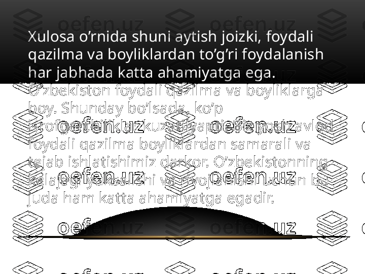 Xulosa o’rnida shuni aytish joizki, foydali 
qazilma va boyliklardan to’g’ri foydalanish 
har jabhada katta ahamiyatga ega. 
O’zbekiston foydali qazilma va boyliklarga 
boy. Shunday bo’lsada, ko’p 
isrofgarchiliklar kuzatilyapti. Biz yosh avlod 
foydali qazilma boyliklardan samarali va 
tejab ishlatishimiz darkor. O’zbekistonning 
kelajagi yuksalishi va rivojlanishi uchun bu 
juda ham katta ahamiyatga egadir. 