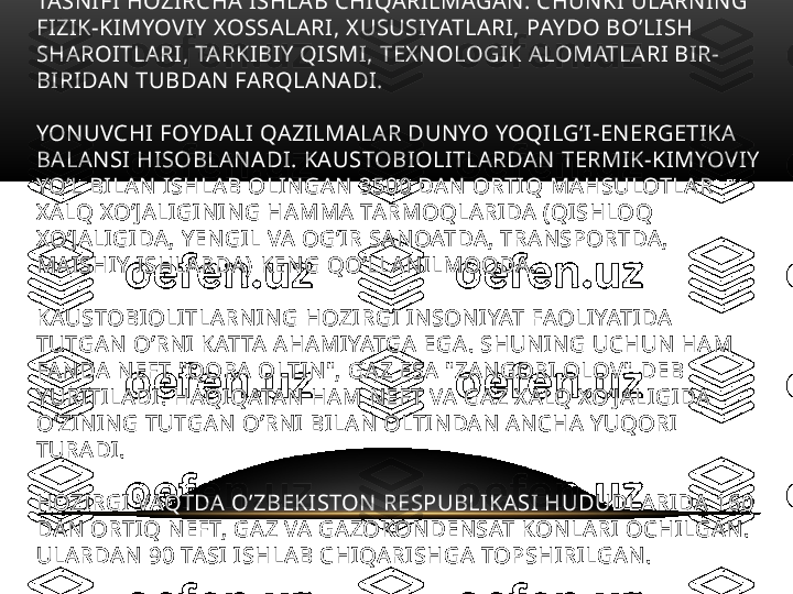 LEKIN KAUSTOBIOLITLARNING YANADA UMUMLASHTIRILGAN 
TASNIFI HOZIRCHA ISHLAB CHIQARILMAGAN. CHUNKI ULARNING 
FIZIK-KIMYOVIY XOSSALARI, XUSUSIYATLARI, PAYDO BO’LISH 
SHAROITLARI, TARKIBIY QISMI, TEXNOLOGIK ALOMATLARI BIR-
BIRIDAN TUBDAN FARQLANADI.
YONUVCHI FOYDALI QAZILMALAR DUNYO YOQILG’I-ENERGETIKA 
BALANSI HISOBLANADI. KAUSTOBIOLITLARDAN TERMIK-KIMYOVIY 
YO’L BILAN ISHLAB OLINGAN 3500 DAN ORTIQ MAHSULOTLAR 
XALQ XO’JALIGINING HAMMA TARMOQLARIDA (QISHLOQ 
XO’JALIGIDA, YENGIL VA OG’IR SANOATDA, TRANSPORTDA, 
MAISHIY ISHLARDA) KENG QO’LLANILMOQDA. 
KAUSTOBIOLITLARNING HOZIRGI INSONIYAT FAOLIYATIDA 
TUTGAN O’RNI KATTA AHAMIYATGA EGA. SHUNING UCHUN HAM 
FANDA NEFT "QORA OLTIN", GAZ ESA "ZANGORI OLOV" DEB 
YURITILADI. HAQIQATAN HAM NEFT VA GAZ XALQ XO’JALIGIDA 
O’ZINING TUTGAN O’RNI BILAN OLTINDAN ANCHA YUQORI 
TURADI.
HOZIRGI VAQTDA O’ZBEKISTON RESPUBLIKASI HUDUDLARIDA 160 
DAN ORTIQ NEFT, GAZ VA GAZOKONDENSAT KONLARI OCHILGAN. 
ULARDAN 90 TASI ISHLAB CHIQARISHGA TOPSHIRILGAN.  