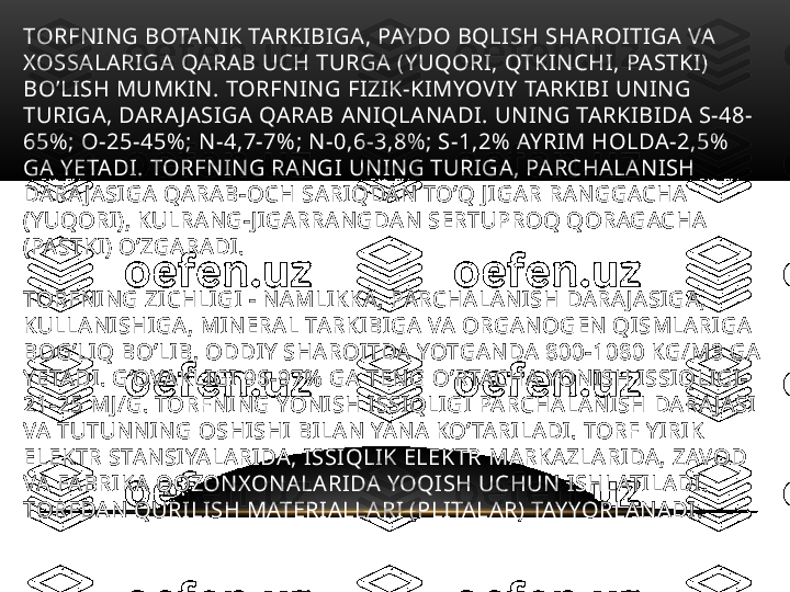 TORFNING BOTANIK TARKIBIGA, PAYDO BQLISH SHAROITIGA VA 
XOSSALARIGA QARAB UCH TURGA (YUQORI, QTKINCHI, PASTKI) 
BO’LISH MUMKIN. TORFNING FIZIK-KIMYOVIY TARKIBI UNING 
TURIGA, DARA JASIGA QARAB ANIQLANADI. UNING TARKIBIDA S-48-
65%; O-25-45%; N-4,7-7%; N-0,6-3,8%; S-1,2% AYRIM HOLDA-2,5% 
GA YETADI. TORFNING RANGI UNING TURIGA, PARCHALANISH 
DARA JASIGA QARAB-OCH SARIQDAN TO’Q JIGAR RANGGACHA 
(YUQORI), KULRANG-JIGARRANGDAN SERTUPROQ QORAGACHA 
(PASTKI) O’ZGARADI. 
TORFNING ZICHLIGI - NAMLIKKA, PARCHALANISH DARA JASIGA, 
KULLANISHIGA, MINERAL TARKIBIGA VA ORGANOGEN QISMLARIGA 
BOG’LIQ BO’LIB, ODDIY SHAROITDA YOTGANDA 800-1080 KG/M3 GA 
YETADI. G’OVAKLIGI 96-97% GA TENG O’RTACHA YONISH ISSIQLIGI-
21-25 MJ/G. TORFNING YONISH ISSIQLIGI PARCHALANISH DARA JASI 
VA TUTUNNING OSHISHI BILAN YANA KO’TARILADI. TORF YIRIK 
ELEKTR STANSIYALARIDA, ISSIQLIK ELEKTR MARKAZLARIDA, ZAVOD 
VA FABRIKA QOZONXONALARIDA YOQISH UCHUN ISHLATILADI. 
TORFDAN QURILISH MATERIALLARI (PLITALAR) TAYYORLANADI. 