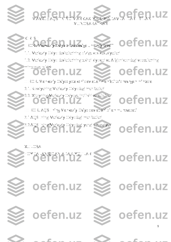 MAVZU: AQSHNING MARKAZIY OSIYO DAVLATLARI BILAN
MUNOSABATLARI
KIRISH
I BOB. Markaziy Osiyo mintaqasiga umumiy tavsif
1.1. Markaziy Osiyo davlatlarining o’ziga xos xususiyatlari
1.2. Markaziy Osiyo davlatlarining tashqi siyosati va Afg'onistondagi voqealarning
mintaqaga ta'siri 
II BOB. Markaziy Osiyo: yetakchi davlatlar manfati to’qnashgan mintaqa
2.1. Rossiyaning Markaziy Osiyodagi manfaatlari
2.2. Xitoyning Markaziy Osiyoga intilishi va sabablari
III BOB. AQSHning Markaziy Osiyo davlatlari bilan munosabati
3.1 AQSHning Markaziy Osiyodagi manfaatlari 
3.2 AQSHning Markaziy Osiyodagi yangi strategiyasi
XULOSA
FOYDALANILGAN ADABIYOTLAR
1 