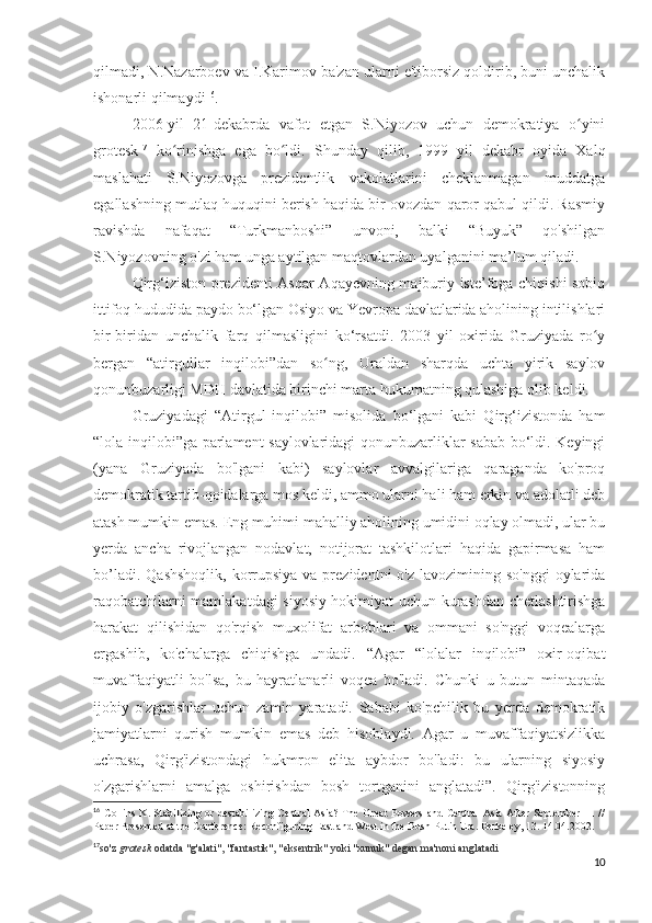 qilmadi, N.Nazarboev va I.Karimov ba'zan ularni e'tiborsiz qoldirib, buni unchalik
ishonarli qilmaydi 16
.
2006-yil   21-dekabrda   vafot   etgan   S.Niyozov   uchun   demokratiya   o yiniʻ
grotesk 17
  ko rinishga   ega   bo ldi.   Shunday   qilib,   1999   yil   dekabr   oyida   Xalq	
ʻ ʻ
maslahati   S.Niyozovga   prezidentlik   vakolatlarini   cheklanmagan   muddatga
egallashning mutlaq huquqini berish haqida bir ovozdan qaror qabul qildi. Rasmiy
ravishda   nafaqat   “Turkmanboshi”   unvoni,   balki   “Buyuk”   qo'shilgan
S.Niyozovning o'zi ham unga aytilgan maqtovlardan uyalganini ma’lum qiladi.
Qirg‘iziston prezidenti Asqar Aqayevning majburiy iste’foga chiqishi sobiq
ittifoq hududida paydo bo‘lgan Osiyo va Yevropa davlatlarida aholining intilishlari
bir-biridan   unchalik   farq   qilmasligini   ko‘rsatdi.   2003   yil   oxirida   Gruziyada   ro y	
ʻ
bergan   “atirgullar   inqilobi”dan   so ng,   Uraldan   sharqda   uchta   yirik   saylov	
ʻ
qonunbuzarligi MDH davlatida birinchi marta hukumatning qulashiga olib keldi.
Gruziyadagi   “Atirgul   inqilobi”   misolida   bo‘lgani   kabi   Qirg‘izistonda   ham
“lola inqilobi”ga parlament saylovlaridagi qonunbuzarliklar sabab bo‘ldi. Keyingi
(yana   Gruziyada   bo'lgani   kabi)   saylovlar   avvalgilariga   qaraganda   ko'proq
demokratik tartib-qoidalarga mos keldi, ammo ularni hali ham erkin va adolatli deb
atash mumkin emas. Eng muhimi mahalliy aholining umidini oqlay olmadi, ular bu
yerda   ancha   rivojlangan   nodavlat,   notijorat   tashkilotlari   haqida   gapirmasa   ham
bo’ladi.  Qashshoqlik,  korrupsiya  va prezidentni   o'z  lavozimining so'nggi  oylarida
raqobatchilarni mamlakatdagi siyosiy hokimiyat uchun kurashdan chetlashtirishga
harakat   qilishidan   qo'rqish   muxolifat   arboblari   va   ommani   so'nggi   voqealarga
ergashib,   ko'chalarga   chiqishga   undadi.   “Agar   “lolalar   inqilobi”   oxir-oqibat
muvaffaqiyatli   bo'lsa,   bu   hayratlanarli   voqea   bo'ladi.   Chunki   u   butun   mintaqada
ijobiy   o'zgarishlar   uchun   zamin   yaratadi.   Sababi   ko'pchilik   bu   yerda   demokratik
jamiyatlarni   qurish   mumkin   emas   deb   hisoblaydi.   Agar   u   muvaffaqiyatsizlikka
uchrasa,   Qirg'izistondagi   hukmron   elita   aybdor   bo'ladi:   bu   ularning   siyosiy
o'zgarishlarni   amalga   oshirishdan   bosh   tortganini   anglatadi”.   Qirg'izistonning
16
  Collins K. Stabilizing or destabilizing Central  Asia? The Great  Powers and Central  Asia After September 11 //
Paper Presented at the Conference: Reconfiguring East and West in the Bush-Putin Era. Berkeley, 13. 14.04.2002. 
17
so'z   grotesk   odatda "g'alati", "fantastik", "eksentrik" yoki "xunuk" degan ma'noni anglatadi  
10 