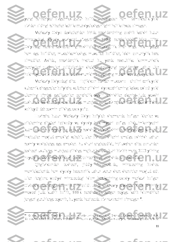 yangi   rahbariyati   o'zgarmas   guruh   bo'lib,   u   haqiqatan   ham     demokratik   yoki
o'zidan oldingi rahbarlar kabi korrupsiyalashganligini hali ko'rsata olmagan.
Markaziy   Osiyo   davlatlaridan   birida   prezidentining   qochib   ketishi   butun
mintaqadagi   siyosiy   vaziyatni   o‘zgartirdi.   SSSR   parchalanishi   bilan   O rtaʻ
Osiyodagi   barcha   davlatlarning   boshliqlari   mustaqillik   bilan   birga   hokimiyatga
ham   ega   bo ldilar;   mustahkamlashga   muvaffaq   bo‘ldilar,   lekin   qonuniylik   bera	
ʻ
olmadilar.   Aslida,   prezidentlik   instituti   bu   yerda   respublika   kommunistik
partiyalari   tuzilmalari   qoldiqlaridan   shakllangan:   yangi   prezidentlar   uchun   ular
hokimiyatni o'z qo'llarida to'plashi mumkin bo'lgan eng muhim vositaga aylandi.
Markaziy Osiyodagi elita – Tojikiston bundan mustasno – aholini etnik yoki
subetnik chegaralar  bo‘yicha safarbar qilishni siyosatchilarning keksa avlodi  yoki
ularning   o‘rnini   egallaganlar   qanchalik   xavfli   urinishlar   ekanini   juda   yaxshi
tushunadi va shunday xavfli usulga murojaat qilib, o'z rejalarini amalga oshirishni
xohlaydi deb taxmin qilishga asos yo‘q.
Hozircha   butun   Markaziy   Osiyo   bo‘ylab   sharmanda   bo‘lgan   klanlar   va
oilalarning   elitalari   iqtisodiy   va   siyosiy   hokimiyatni   qo‘lga   olish   imkoniyatini
kutmoqda. Hokimiyatning qonuniy ravishda o'tkazilishini ta'minlaydigan samarali
institutlar   mavjud   emasligi   sababli,   ular   o'z   intilishlarini   amalga   oshirish   uchun
rasmiy   vositalarga   ega   emaslar.   Bu   shuni   anglatadiki,   intiluvchan   elita   qonundan
tashqari usullarga murojaat qilishga majbur bo'ladi, buni biz bir marta 2002 yilning
noyabrida Turkmanistondagi davlat to'ntarishiga urinishda ko'rgan edik.
Qirg'izistondan   tashqari,   jiddiy   bo'lmasa-da,   mintaqaning   boshqa
mamlakatlarida   ham   siyosiy   beqarorlik   uchun   zarur   shart-sharoitlar   mavjud   edi.
Ular   Farg'ona   vodiysi   mintaqadagi   islom   harakatining   asosiy   markazi   bo'lgan
O'zbekistonda   eng   muhimi   bo'lib   qoldi.   Unda   an'anaviy   ravishda   islom   dinining
mavqei   juda   kuchli   bo’lib,   SSSR   parchalanib   ketgan   paytga   kelib   islomchilar
jangari guruhlarga tayanib, bu yerda haqiqatda o z nazoratini o rnatgan	
ʻ ʻ 18
.
18
  Коновалов,   А.А.   Новая   биполярность   и   дефицит   адекватности.   Статья   (Электронный   ресурс)   /   А.А.
Коновалов ©2002-2009 Россия в глобальной политике, 2005. - №2. Режим доступа  http :// www . globalaffairs . ru .
11 