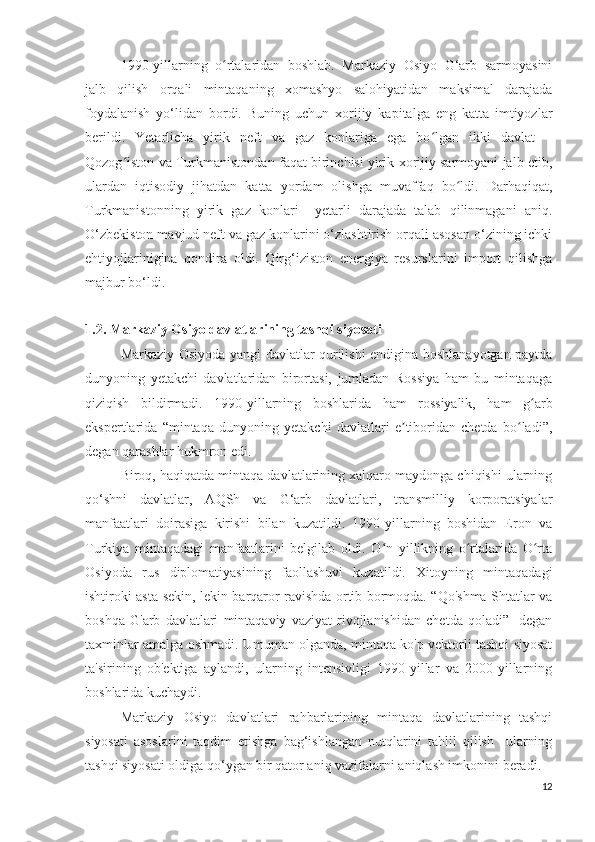 1990-yillarning   o rtalaridan   boshlab.   Markaziy   Osiyo   G‘arb   sarmoyasiniʻ
jalb   qilish   orqali   mintaqaning   xomashyo   salohiyatidan   maksimal   darajada
foydalanish   yo‘lidan   bordi.   Buning   uchun   xorijiy   kapitalga   eng   katta   imtiyozlar
berildi.   Yetarlicha   yirik   neft   va   gaz   konlariga   ega   bo lgan   ikki   davlat   –	
ʻ
Qozog iston va Turkmanistondan faqat birinchisi yirik xorijiy sarmoyani jalb etib,	
ʻ
ulardan   iqtisodiy   jihatdan   katta   yordam   olishga   muvaffaq   bo ldi.   Darhaqiqat,	
ʻ
Turkmanistonning   yirik   gaz   konlari     yetarli   darajada   talab   qilinmagani   aniq.
O‘zbekiston mavjud neft va gaz konlarini o‘zlashtirish orqali asosan o‘zining ichki
ehtiyojlarinigina   qondira   oldi.   Qirg‘iziston   energiya   resurslarini   import   qilishga
majbur bo‘ldi.
1.2. Markaziy Osiyo davlatlarining tashqi siyosati
Markaziy Osiyoda yangi davlatlar qurilishi endigina boshlanayotgan paytda
dunyoning   yetakchi   davlatlaridan   birortasi,   jumladan   Rossiya   ham   bu   mintaqaga
qiziqish   bildirmadi.   1990-yillarning   boshlarida   ham   rossiyalik,   ham   g arb	
ʻ
ekspertlarida   “mintaqa   dunyoning   yetakchi   davlatlari   e tiboridan   chetda   bo ladi”,	
ʼ ʻ
degan qarashlar hukmron edi.
Biroq, haqiqatda mintaqa davlatlarining xalqaro maydonga chiqishi ularning
qo‘shni   davlatlar,   AQSh   va   G‘arb   davlatlari,   transmilliy   korporatsiyalar
manfaatlari   doirasiga   kirishi   bilan   kuzatildi.   1990-yillarning   boshidan   Eron   va
Turkiya   mintaqadagi   manfaatlarini   belgilab   oldi.   O n   yillikning   o rtalarida   O rta	
ʻ ʻ ʻ
Osiyoda   rus   diplomatiyasining   faollashuvi   kuzatildi.   Xitoyning   mintaqadagi
ishtiroki asta-sekin, lekin barqaror ravishda ortib bormoqda. “Qo'shma Shtatlar va
boshqa   G'arb   davlatlari   mintaqaviy   vaziyat   rivojlanishidan   chetda   qoladi”-   degan
taxminlar amalga oshmadi. Umuman olganda, mintaqa ko'p vektorli tashqi siyosat
ta'sirining   ob'ektiga   aylandi,   ularning   intensivligi   1990-yillar   va   2000-yillarning
boshlarida kuchaydi.
Markaziy   Osiyo   davlatlari   rahbarlarining   mintaqa   davlatlarining   tashqi
siyosati   asoslarini   taqdim   etishga   bag‘ishlangan   nutqlarini   tahlil   qilish     ularning
tashqi siyosati oldiga qo‘ygan bir qator aniq vazifalarni aniqlash imkonini beradi. 
12 