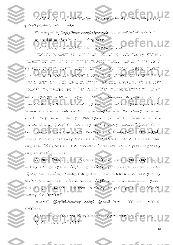 Biz Markaziy Osiyo mamlakatlari tashqi siyosatini rivojlantirishning asosiy
yo‘nalishlarini ko‘rib o’tamiz:
Shunday qilib,  Qozog'iston tashqi siyosatida   ikkita omil hal qiluvchi bo'ldi:
a) Rossiya va Xitoy bilan uzoq chegaralar;
b) zich yashaydigan rusiyzabon aholining yuqori ulushi.
Prezident   N.Nazarboyev   tomonidan   Ostonaning   ikkita   “asosiy   strategik
maqsadi”   dan   biri   deb   e’lon   qilingan   “suveren   mustaqil   davlat”   bo‘lish   tashqi
siyosatda   manevr   qilishni   taqozo   etdi.   Bu   esa   hozirgi   davrda   mustaqil
Qozog‘istonning   mavjud   chegaralariga   tashqi   tahdidlar   paydo   bo‘lishining   oldini
olishga   qaratilgan.   G'arb   davlatlari,   birinchi   navbatda,   Rossiya   va   Xitoyga   ta'sir
o'tkazish   imkoniyatiga   ega   bo'lgan   AQSh   bilan   munosabatlarning   rivojlanishi
tashqi   siyosiy   manevrlar   maydonini   sezilarli   darajada   kengaytirdi.   Ijtimoiy
muammolarni   yumshatish   uchun   xorijiy   kapital   va   texnologiyalarni   jalb   qilish
zarurati Sovet Ittifoqi parchalanishining iqtisodiy oqibatlari va iqtisodiy inqirozdan
chiqish   keng   ko'lamli   xorijiy   investitsiyalarni   jalb   qilishni   talab   qildi.   Shu
munosabat   bilan   Qozog‘iston   tashqi   siyosatining   asosiy   maqsadi:   “Qozog‘istonni
suveren davlat sifatida shakllantirish va rivojlantirish strategiyasini. muvaffaqiyatli
amalga   oshirish   uchun   qulay   tashqi   sharoitlarni   shakllantirish   va   ta’minlash”   deb
belgilandi.   “Ko‘p   vektorlilik   va   muvozanat”   mamlakat   tashqi   siyosatining   asosiy
belgilari deb e’lon qilindi.
Amerika   “vektori”ning   rivojlanishi   Ostona   tashqi   siyosatining   muhim
tarkibiy   qismiga   aylandi.   AQShning   mustaqil   Qozog'istonga   bo'lgan   qiziqishi
"Qozog'iston   atrofidagi   strategik   tenglikning"   muhim   elementi   va   "asosiy   milliy
xavfsizlik   muammosi"   sifatida   ko'rildi.   AQSh   bilan   munosabatlarning   yuqori
darajasi   Qozog'istonning   postsovet   Markaziy   Osiyoda   yetakchilik   da'vosini
kuchaytirishi kerak edi.
Mustaqil   Qirg izistonning   tashqi   siyosatiʻ   ham     ikki   omil   ta sirida	ʼ
shakllandi:
a) qo'shni O'zbekiston va Xitoy bilan an'anaviy murakkab munosabatlar;
b) islom radikalizmi tahdidi.
13 