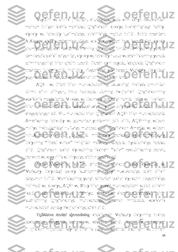 Maydoni   va   aholisi   jihatidan,   shuningdek,   katta   xom   ashyo   resurslaridan
mahrum   bo'lgan   kichik   mamlakat   Qirg‘iziston   Rossiya   boshchiligidagi   harbiy-
siyosiy   va   iqtisodiy   tuzilmalarga   qo'shilishga   majbur   bo'ldi.   Sobiq   prezident
A.Akayev   siyosiy   rejimining   o ziga   xos   xususiyatlari   ham   katta   tashqi   siyosiyʻ
ahamiyatga  ega   edi:   respublika   o zining  qo shnilari   fonida   hokimiyatning  yanada
ʻ ʻ
demokratik tashkil etilganligi, siyosiy va iqtisodiy huquq va erkinliklarning yanada
ta minlanganligi   bilan   ajralib   turardi.   Garchi   ayni   paytda,   kelajakda   Qirg‘iziston	
ʼ
prezident   hokimiyatida   inqilobiy   o‘zgarishlar   yuz   bergan   Markaziy   Osiyodagi
yagona davlat bo‘lib, tarixga “lola inqilobi” nomi bilan kirdi.
AQSH   va   G arb   bilan   munosabatlarning   ustuvorligi   Bishkek   tomonidan	
ʻ
doimo   e lon   qilingan,   biroq   haqiqatda   ularning   rivojlanishi   Qirg izistonning	
ʼ ʻ
xavfsizlik masalalarida Moskva va Ostonaga qaramligi hamda Pekin va Toshkent
bilan   munosabatlarning   keskinlashuviga   yo l   qo ymaslik   zarurati   bilan	
ʻ ʻ
chegaralangan edi. Shu munosabat bilan Qirg‘iziston AQSh bilan munosabatlarda
Amerikaning   iqtisodiy   va   gumanitar   yordamini   jalb   qilib,   AQShning   xalqaro
moliya   institutlaridagi   nufuziga   murojaat   qildi.   Qirg iziston   Amerika   va   xalqaro	
ʻ
nohukumat   tashkilotlari   faoliyatida   mintaqaviy   markazga   aylanib,   Markaziy
Osiyoning   “liberal   vohasi”   imidjidan   maksimal   darajada   foydalanishga   harakat
qildi.   Qirg iziston   tashqi   siyosatining   ikkinchi   “ko zi”   respublikaning   tranzit,	
ʻ ʻ
transport va sayyohlik salohiyatiga e tibor qaratish edi.	
ʼ
Asqar   Akayevning   iste'foga   chiqishi   Qirg'iziston   tashqi   siyosatiga   va
Markaziy   Osiyodagi   asosiy   kuchlarning   nisbiy   muvozanatiga   ta'sir   qilishi
dargumon   bo’ldi.   Mamlakatning   yangi   rahbarlari   tashqi   siyosatini   o'zgartirishga
intilmadi va Rossiya, AQSh va Xitoy bilan yaxshi munosabatlarni saqlab qolishni
istadi.   Lekin   Bishkekdagi   hokimiyat   almashuvi   sharoitlari,   tabiiyki,   jahon
kuchlarining   Qirg‘izistonga   munosabatiga,   umuman   mintaqada   xavfsizlik
munosabatlari qanday rivojlanishiga ta’sir qildi.
Tojikiston   tashqi   siyosatining   shakllanishi   Markaziy   Osiyoning   boshqa
davlatlariga   qaraganda   kechroq   va   sekinroq   kechdi.   Respublika   rahbariyati
“Tojikiston   mojarodan   keyingi   tinchlik   qurish   bosqichida”   ekanligini   va   birinchi
14 