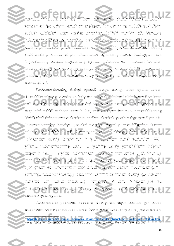 navbatda   mintaqada   tinch   hayotni   barpo   etish   va   eng   chuqur   iqtisodiy   tanazzulni
yengish   yo‘liga   kirishni   zarurligini   anglagan.   Tojikistonning   hududiy   yaxlitligini
saqlash   kafolatlari   faqat   Rossiya   tomonidan   bo'lishi   mumkin   edi.   Markaziy
hukumatning Rossiyaga qaramligi, Toshkentdan uzoqda turish va Afg‘onistondagi
kutilmagan hodisalarga dosh bera olish va shu bilan Tojikistonda davlatchilikning
shakllanishiga   xizmat   qilgan.   I.Rahmonov   rejimining   mavqei   kuchaygani   sari
Tojikistonning   xalqaro   maydondagi   siyosati   mutanosib   va       mustaqil   tus   oldi.
Liberal iqtisodiy kurs va xorijiy sarmoyalarni jalb qilish zarurati G arb davlatlari,ʻ
jumladan,   AQSH   bilan   savdo-iqtisodiy   va   siyosiy   aloqalarni   rivojlantirishga
xizmat qildi 19
.
Turkmanistonning   tashqi   siyosati   o'ziga   xosligi   bilan   ajralib   turadi.
Respublika tabiiy gaz zaxiralari bo yicha dunyoda to rtinchi o rinda turadi va katta	
ʻ ʻ ʻ
neft   zaxiralariga   ega.   Ashxobod   tashqi   siyosatining   asosiy   maqsadi   gaz   va   neft
eksportini tashkil etishdan iborat bo'lib, undan tushgan daromadlar respublikaning
kichik aholisining turmush darajasini sezilarli darajada yaxshilashga qaratilgan edi.
Turkmanistonning   Rossiya   quvurlari   tizimiga   qaramligi   respublikaning   eksport
salohiyatini   cheklab   qo‘ydi.   Ozarbayjon   orqali   Turkiyaga,   Eron,   Afg oniston,	
ʻ
Pokistondan   Kaspiy   dengizi   tubi   bo ylab   quvurlarni   qurish   variantlari   1990-	
ʻ
yillarda   Turkmanistonning   tashqi   faoliyatining   asosiy   yo nalishlarini   belgilab	
ʻ
bergan   bo lsa,   2007-yilda   Turkmaniston   Rossiya   tomon   tanlov   qildi.   Shunday	
ʻ
qilib,   2007   yil   may   oyida   bo lib   o tgan   sammit   yakunlariga   ko ra,   Rossiya,	
ʻ ʻ ʻ
Qozog iston   va   Turkmaniston   prezidentlari   o z   mamlakatlari   hukumatlariga   “1-	
ʻ ʻ
sentabrga qadar kelishuv tayyorlab, imzolashni” topshirdilar. Kaspiy gaz quvurini
qurishda   uch   davlat   o rtasidagi   hamkorlik   V.Putin,   N.Nazarboyev   va	
ʻ
G.Berdimuhamedov   imzolagan   Kaspiy   gaz   quvurini   qurish   bo‘yicha   qo‘shma
deklaratsiyada aytiladi.
Turkmaniston   postsovet   hududida   Rossiyadan   keyin   ikkinchi   gaz   ishlab
chiqaruvchi va eksportchi hisoblanadi. Rasmiy ma lumotlarga ko ra, gaz zaxiralari	
ʼ ʻ
19
  https    ://    textbooks    .   studio    /   uchebnik    -   mejdunarodnie    -   otnosheniya    /   razvitie    -   glavnyih    -   interesov    -   kitaya    -   tsentralnoy    .   html    .
Румер, Е.Тренин Д, Чжао Х. Центральная Азия: взгляд из Вашингтона, Москвы и Пекина. 2008. 
15 