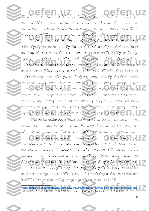 22   trillion   metr   kubni   tashkil   qiladi   (dunyoda   5-o'rin).   2006   yilning   birinchi
yarmida   33,68   milliard   metr   kub   ishlab   chiqarilgan.   Shundan   21   milliard   metr
kubga   yaqini   Rossiya   Federatsiyasiga   etkazib   berilgan   .   Respublikada   2030-
yilgacha har yili 250 milliard metr kub gaz qazib olish bo yicha ulkan rejalar bor.ʻ
“Doimiy   betaraflik”   va   “ochiq   eshiklar”   tushunchalari   Turkmanistonga
tashqi siyosiy manevr va iqtisodiy sheriklarni tanlash erkinligini ta’minlashi kerak
edi.   Neytral   maqom   qurolli   to'qnashuvlarda   qatnashmaslik,   harbiy   va   harbiy-
siyosiy   ittifoqlarga   qo'shilmaslikni   anglatardi.   G'arb   kuzatuvchilari
Turkmanistonning betarafligini asosan “mamlakatni Rossiya ta‘siri doirasidan olib
chiqish   uchun   jiddiy   siyosiy   qadam”   sifatida   qabul   qilishdi.   Biroq   betaraflik
Turkmanistonga   Eron   bilan   yuqori   darajadagi   savdo-iqtisodiy   aloqalarni   saqlab
qolish   va   1990-yillarning   ikkinchi   yarmida   Kobulda   hokimiyat   tepasiga   kelgan
Tolibon   islom   harakati   bilan   hamkorlik   qilish   imkonini   berdi.   Janubdagi
qo‘shnilari   va   Turkiya   bilan   munosabatlar   rivojlandi   Turkmaniston   bir   vaqtning
o‘zida   Rossiya   homiyligida   postsovet   Markaziy   Osiyoda   kollektiv   xavfsizlik
tizimini   yaratishga   urinishlarda   ishtirok   etishdan   qocha   oldi   va   harbiy,   harbiy-
siyosiy jihatdan kuchayib borayotgan O‘zbekiston ta’siriga tushmadi 20
.
O zbekiston tashqi siyosatining	
ʻ  asosiy maqsadlari respublika mustaqilligi va
suverenitetini   mustahkamlash   hamda   Markaziy   Osiyoda   siyosiy   ustunlikni
ta minlashdan   iborat   edi.   Toshkentning   tashqi   siyosatdagi   ambitsiyalari   qator	
ʼ
omillar   bilan   qo llab-quvvatlandi:   mintaqadagi   aholining   eng   ko pligi,   qo shni	
ʻ ʻ ʻ
mamlakatlarda   yirik   o zbek   diasporalarining   mavjudligi   yoki   o zbeklar   ixcham	
ʻ ʻ
yashaydigan   hududlar,   “markaziy”   geografik   joylashuvi   (O zbekiston   barcha	
ʻ
davlatlar   bilan   chegaradosh),   postsovet   O'rta   Osiyo   respublikalari   va
Afg'onistonning hududlari bilan O zbekiston Rossiya, Xitoy va Erondan ajratilgan.	
ʻ
Respublika   1990-yillarning   o rtalariga   kelib   yirik   iqtisodiy   tanazzuldan	
ʻ
chiqishga, energiya resurslari bilan o zini-o zi ta minlashga erishdi. Mintaqada eng
ʻ ʻ ʼ
kuchli bo lgan jangovar milliy armiyani yaratishga muvaffaq bo ldi.	
ʻ ʻ
20
  https    ://    textbooks    .   studio    /   uchebnik    -   mejdunarodnie    -   otnosheniya    /   razvitie    -   glavnyih    -   interesov    -   kitaya    -   tsentralnoy    .   html    .
Румер, Е.Тренин Д, Чжао Х. Центральная Азия: взгляд из Вашингтона, Москвы и Пекина.  2008. 
16 