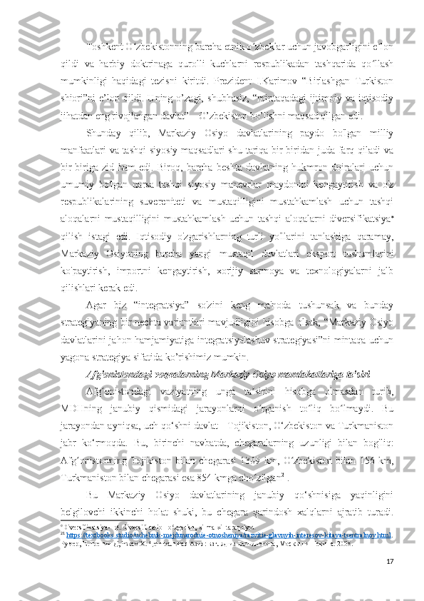 Toshkent O zbekistonning barcha etnik o zbeklar uchun javobgarligini e lonʻ ʻ ʼ
qildi   va   harbiy   doktrinaga   qurolli   kuchlarni   respublikadan   tashqarida   qo llash	
ʻ
mumkinligi   haqidagi   tezisni   kiritdi.   Prezident   I.Karimov   “Birlashgan   Turkiston
shiori”ni   e’lon   qildi.   Uning   o’zagi,   shubhasiz,   “mintaqadagi   ijtimoiy   va   iqtisodiy
jihatdan eng rivojlangan davlat” – O’zbekiston bo’lishni maqsad qilgan edi.
Shunday   qilib,   Markaziy   Osiyo   davlatlarining   paydo   bo'lgan   milliy
manfaatlari  va tashqi  siyosiy maqsadlari  shu tariqa bir-biridan juda farq qiladi  va
bir-biriga   zid   ham   edi.   Biroq,   barcha   beshta   davlatning   hukmron   doiralari   uchun
umumiy   bo'lgan   narsa   tashqi   siyosiy   manevrlar   maydonini   kengaytirish   va   o'z
respublikalarining   suvereniteti   va   mustaqilligini   mustahkamlash   uchun   tashqi
aloqalarni   mustaqilligini   mustahkamlash   uchun   tashqi   aloqalarni   diversifikatsiya 
qilish   istagi   edi.   Iqtisodiy   o'zgarishlarning   turli   yo'llarini   tanlashiga   qaramay,
Markaziy   Osiyoning   barcha   yangi   mustaqil   davlatlari   eksport   tushumlarini
ko'paytirish,   importni   kengaytirish,   xorijiy   sarmoya   va   texnologiyalarni   jalb
qilishlari kerak edi. 
Agar   biz   “integratsiya”   so'zini   keng   ma'noda   tushunsak   va   bunday
strategiyaning bir nechta variantlari mavjudligini hisobga olsak, “Markaziy Osiyo
davlatlarini jahon hamjamiyatiga integratsiyalashuv strategiyasi”ni mintaqa uchun
yagona strategiya sifatida ko’rishimiz mumkin.
Afg'onistondagi voqealarning Markaziy Osiyo mamlakatlariga ta'siri 
Afg onistondagi   vaziyatning   unga   ta sirini   hisobga   olmasdan   turib,	
ʻ ʼ
MDHning   janubiy   qismidagi   jarayonlarni   o rganish   to liq   bo lmaydi.   Bu	
ʻ ʻ ʻ
jarayondan ayniqsa, uch qo‘shni davlat - Tojikiston, O‘zbekiston va Turkmaniston
jabr   ko‘rmoqda.   Bu,   birinchi   navbatda,   chegaralarning   uzunligi   bilan   bog'liq:
Afg onistonning   Tojikiston   bilan   chegarasi   1309   km,   O zbekiston   bilan   156   km,	
ʻ ʻ
Turkmaniston bilan chegarasi esa 854 kmga cho zilgan	
ʻ 21
.
Bu   Markaziy   Osiyo   davlatlarining   janubiy   qo‘shnisiga   yaqinligini
belgilovchi   ikkinchi   holat   shuki,   bu   chegara   qarindosh   xalqlarni   ajratib   turadi.

Diversifikatsiya-  lot. diversi ﬁ  catio - o zgarish, xilma-xil taraqqiyot	
ʻ
21
  https://textbooks.studio/uchebnik-mejdunarodnie-otnosheniya/razvitie-glavnyih-interesov-kitaya-tsentralnoy.html .
Румер, Е.Тренин Д, Чжао Х. Центральная Азия: взгляд из Вашингтона, Москвы и Пекина. 2008. 
17 