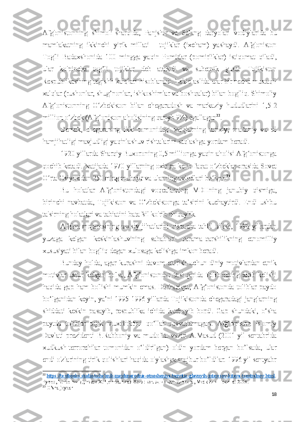 Afg'onistonning   shimoli-sharqida,   Panjshir   va   Salang   daryolari   vodiylarida   bu
mamlakatning   ikkinchi   yirik   millati   -   tojiklar   (ixcham)   yashaydi.   Afg'oniston
Tog'li   Badaxshonida   100   mingga   yaqin   Pomirlar   (pomirliklar)   istiqomat   qiladi,
ular   ko'pincha   tog’li   tojiklar   deb   ataladi   va   subetnik   guruh   Tojikiston
Respublikasining tegishli xalqlari hisoblanadi. Lekin aslida ular bir necha mustaqil
xalqlar (rushonlar, shug’nonlar, ishkoshimlar va boshqalar) bilan bog'liq. Shimoliy
Afg onistonning   O zbekiston   bilan   chegaradosh   va   markaziy   hududlarini   1,5-2ʻ ʻ
million o zbek (Afg oniston aholisining qariyb 9%) egallagan	
ʻ ʻ 22
.
Demak,   chegaraning   ikki   tomonidagi   xalqlarning   tarixiy,   madaniy   va   til
hamjihatligi mavjudligi yaqinlashuv rishtalarini saqlashga yordam beradi. 
1920-yillarda Sharqiy Buxoroning 0,5 millionga yaqin aholisi Afg onistonga	
ʻ
qochib ketadi. Natijada 1970-yillarning oxiriga kelib faqat o zbeklar orasida Sovet	
ʻ
O rta Osiyosidan 250 ming muhojir va ularning avlodlari bo lgan	
ʻ ʻ 23
.
Bu   holatlar   Afg‘onistondagi   voqealarning   MDHning   janubiy   qismiga,
birinchi   navbatda,   Tojikiston   va   O‘zbekistonga   ta’sirini   kuchaytirdi.   Endi   ushbu
ta'sirning holatlari va tabiatini batafsil ko'rib chiqaylik.
Afg'on   mojarosining   asosiy   jihatlarini   qisqacha   tahlil   qilish,   1990-yillardan
yuzaga   kelgan   keskinlashuvining   sabablari   qarama-qarshilikning   etnomilliy
xususiyati bilan bog'liq degan xulosaga kelishga imkon beradi.
Bunday   holda,   agar   kurashni   davom   ettirish   uchun   diniy   motivlardan   etnik
motivlar  ustun kelgan bo'lsa, Afg’onistondan tashqarida Tolibonning kirib kelishi
haqida  gap  ham  bo'lishi   mumkin  emas.  Darhaqiqat,  Afg‘onistonda  toliblar  paydo
bo‘lganidan keyin, ya’ni 1995-1996-yillarda Tojikistonda chegaradagi janglarning
shiddati   keskin   pasayib,   respublika   ichida   kuchayib   bordi.   Gap   shundaki,   o‘sha
paytda   toliblar   tojik   muxolifatini   qo‘llab-quvvatlamagan.   Afg‘oniston   Islomiy
Davlati   prezidenti   B.Rabboniy   va   mudofaa   vaziri   A.Masud   (2001-yil   sentabrida
xudkush-terrorchilar   tomonidan   o‘ldirilgan)   oldin   yordam   bergan   bo’lsada,   ular
endi o'zlarining tirik qolishlari haqida o'ylashga majbur bo’ldilar. 1996 yil sentyabr
22
  https    ://    textbooks    .   studio    /   uchebnik    -   mejdunarodnie    -   otnosheniya    /   razvitie    -   glavnyih    -   interesov    -   kitaya    -   tsentralnoy    .   html    .
Румер, Е.Тренин Д, Чжао Х. Центральная Азия: взгляд из Вашингтона, Москвы и Пекина.  2008. 
23
 O’sha joydan
18 