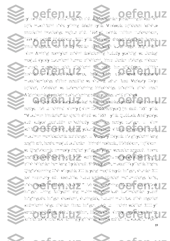 oyi oxirida Tolibon Kobulni egallab oldi. Afg’onistondan yordamning to’xtatilishi
tojik   muxolifatini   o’sha   yilning   dekabr   oyida   Moskvada   tojiklararo   kelishuv
protokolini   imzolashga   majbur   qildi.   1996-yil   oxirida   Tolibon   Turkmaniston,
1998-yil   oxirida   O zbekiston,   2000-yilda   Tojikiston   chegaralariga   yetib   borgan,ʻ
biroq   chegarada   hech   qanday   hadidan   oshib   ketish   kuzatilmagan.   Afg‘oniston
Islom   Amirligi   rasmiylari   qo‘shni   davlatlarning   hududiy   yaxlitligi   va   ulardagi
mavjud   siyosiy   tuzumlarni   hurmat   qilishlarini,   biroq   ulardan   o‘zlariga   nisbatan
munosib   munosabat   talab   qilishlarini   bir   necha   bor   ta’kidlagan.   Toliblar
boshidanoq   buzg‘unchilikka   emas,   balki   sobiq   afg‘on-sovet   chegarasini
mustahkamlashga   e’tibor   qaratdilar   va   shuning   uchun   faqat   Markaziy   Osiyo
tojiklari,   o‘zbeklari   va   turkmanlarining   birlashishiga   to‘sqinlik   qilish   orqali
Afg'onistondagi yetakchi pushtunlarning roli qaytishiga umid qilishadi.
Ayni paytda Markaziy Osiyodagi radikal harakatdagi yetakchi kuyni islomiy
partiya Hizb ut-Tahrir al-Islomiy (Islom Ozodlik partiyasi) ijro etadi. 1951 -yilda
“Musulmon   birodarlar”dan   ajralib   chiqdi   va   1953   -   yilda   Quddusda   Apellyatsiya
sudi   sudyasi   Taqiuddin   an-Nabhadiy   tomonidan   partiya   tuzilgan.   U   Islom
xalifaligini   barpo   etishni   o zining   yakuniy   maqsadi   sifatida   qo ygan   va   barcha	
ʻ ʻ
musulmon mamlakatlarida taqiqlangan. U Markaziy Osiyoda o z g oyalarini keng	
ʻ ʻ
targ ib etib, barcha mavjud usullardan - birinchi navbatda, O zbekiston, Tojikiston	
ʻ ʻ
va   Qirg izistonda   ommaviy   tirajlari   yo lga   qo yilgan   varaqalar   tarqatadi.   Bosma	
ʻ ʻ ʻ
targ‘ibotdan   tashqari,   masjid   imom-xatiblari   orqali   bu   partiya   g‘oyalarini   targ‘ib
qilish ishlaridan ham keng foydalanadi. Shunday qilib, mustaqillik yillarida birgina
Qirg‘izistonning O‘sh viloyatida 700 ta yangi masjid paydo bo‘lgan, shundan 200
tasi   noqonuniy   edi.   Respublika   huquq-tartibot   idoralari   ma lumotlariga   ko ra,	
ʼ ʻ
o’sha   paytda   mamlakat   janubida   “Hizb   ut-Tahrir”ning   2000   dan   ortiq   a zosi	
ʼ
bo’lgan.   Uning   faoliyatini   eng   muhim   bo‘g‘ini   kuch   tuzilmalaridan   yuqori
bo‘g‘ingacha   bo‘lgan   shaxslarni,   shuningdek,   huquqni   muhofaza   qilish   organlari
xodimlarini   ishga   olishdan   iborat   bo’lgan.   Hizb   ut   -   Tahrir   vakillari   2000-yil
sentabr   oyi   boshida   Kobulda   Tolibon,   O zbekiston   Islomiy   Harakati   va   boshqa	
ʻ
ko plab tashkilotlar vakillarining yig ilishida ishtirok etdilar. Bu, xususan, “Yashil	
ʻ ʻ
19 