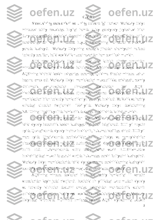 KIRISH
Mavzusining   asoslanishi   va   uning   dolzarbligi   Tarixan   Markaziy   Osiyo
mintaqasi   tabiiy   resuslarga   boyligi   hamda   qulay   geosiyosiy   joylashuvi   bilan
dunyoning   yetakchi   davlatlari   diqqatini   o'ziga   jalb   qilgan.     Ayniqsa   Sobiq   Ittifoq
parchalangandan   keyin   mintaqada   buyuk   davlatlarning   manfaatlar   to'qnashuvi
yanada   kuchaydi.     Markaziy   Osiyoning   strategik   jihatdan   ahamiyatini   nafaqat
iqtisodiy tarafdan, balki xavfsizlik nuqtai nazaridan ham tasniflash mumkin.
AQSHning   Markaziy   Osiyodagi   mavjudligi   ko'plab   olimlar   tomonidan
mintaqaning   "kashfiyoti"   sifatida   baholanadi.     Afg'onistondagi   urushga   qarshi
AQShning   ishtiroki   keskin   oshganiga   qaramay,   Qo'shma   Shtatlar   mintaqa   uchun
begona   emas   edi.   Markaziy   Osiyo   mamlakatlari   mustaqillikka   erishgach,   rasmiy
diplomatik   munosabatlar   o'rnatgan   davlatlardan   biri   AQSH
hisoblanadi   .   AQSHning   ko'plab   tijorat   va   notijorat   kompaniyalari   mintaqa
mamlakatlari bilan iqtisodiy hamkorlikni yo'lga qo'ya boshladi. Xafsizlik va harbiy
sohadagi   aloqalar   rivojlanishi     1994-yilda   Markaziy   Osiyo   davlatlarining
NATOning Tinchlik yo'lida hamkorlik dasturiga qo'shilishida ko'rish mumkin.
2001-yil   11-sentabr   voqealaridan   keyin   Markaziy   Osiyo   mamlakatlarida
ichki   siyosiy   beqarorlik   keskin   kuchayganligi   bilan   belgilanadi.   2001-yil   noyabr
oyida Qozog‘istonda siyosiy inqiroz boshlanib, hukumat iste’foga chiqdi. 2002 yil
mart   oyida   Qirg'izistonda   tartibsizliklar   bo'lib,   politsiya   va   namoyishchilar
o'rtasidagi   to'qnashuvlar   natijasida   qurbonlar   bo'ldi.   Keyinchalik   siyosiy   nutqlar
bo'lib   o'tdi.   Turkmanistonda   sobiq   tashqi   ishlar   vaziri   B.O.Shixmurdov
boshchiligidagi muxolifat guruhi xorijda hukumatga qarshi faoliyatini kuchaytirdi.
Markaziy   Osiyo   mamlakatlarida   ichki   siyosiy   qarama-qarshiliklarning   kuchayishi
tasodifiy emas, ularda Amerikaning mavjudligi omili katta rol o'ynadi.
AQShning   mintaqa   davlatlari   bilan   ikki   harbiy   hamkorligi   11   sentabr
voqealaridan   keyin   jadal   rivojlandi.   Dastlabki   o'n   yillikdagi   uzoq   mudatli   siyosiy
va   iqtisodiy   islohotlar   dasturini   amalga   oshirishdan   manfaatdorlik   saqlanib
qolishiga   qaramasdan,   harbiy   va   xavfsizlik   masalalari   AQShning   Markaziy
Osiyodagi   ishtirokida   muhimroq   omilarga   aylandi.   AQSH   siyosatining   ustuvor
2 