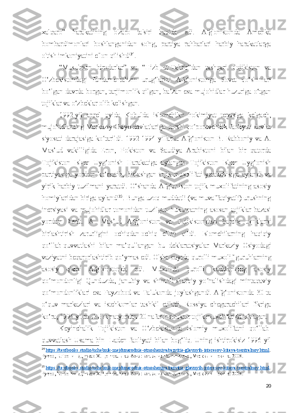 xalqaro”   harakatining   o'zaro   ta'siri   haqida   edi.   Afg'onistonda   Amerika
bombardimonlari   boshlanganidan   so'ng,   partiya   rahbarlari   harbiy   harakatlarga
o'tish imkoniyatini e'lon qilishdi 24
. 
“Musulmon   birodarlar”   va   “Hizb   ut-Tahrir”dan   tashqari   Tojikiston   va
O‘zbekistondagi   fundamentalizm   urug‘larini   Afg‘onistonga   Sovet   qo‘shinlari
bo‘lgan davrda borgan, tarjimonlik qilgan, ba’zan esa mujohidlar huzuriga o‘tgan
tojiklar va o‘zbeklar olib kelishgan.
1992-yil   aprel   oyida   Kobulda   islomchilar   hokimiyat   tepasiga   kelgach,
mujohidlarning Markaziy Osiyo davlatlariga qarshi qo poruvchilik faoliyati davlatʻ
siyosati   darajasiga   ko tarildi.   1992-1994   yillarda   Afg‘oniston   B.   Rabboniy   va   A.	
ʻ
Mas’ud   vakilligida   Eron,   Pokiston   va   Saudiya   Arabistoni   bilan   bir   qatorda
Tojikiston   Islom   Uyg‘onish   Harakatiga   aylangan   Tojikiston   Islom   Uyg‘onish
partiyasiga   yordam   ko‘rsatib,   Birlashgan   tojik   muxolifati   yetakchisiga   aylandi   va
yirik   harbiy   tuzilmani   yaratdi.   O‘shanda   Afg‘oniston   tojik   muxolifatining   asosiy
homiylaridan biriga aylandi 25
. Bunga uzoq muddatli (va muvaffaqiyatli) urushning
inersiyasi   va   mujohidlar   tomonidan   tuzilgan   hukumatning   asosan   tojiklar   bazasi
yordam   berdi.   A.   Mas’ud   Afg‘oniston   va   Tojikistondagi   barcha   tojiklarni
birlashtirish   zarurligini   ochiqdan-ochiq   e’lon   qildi.   Islomchilarning   haqiqiy
qo‘llab-quvvatlashi   bilan   ma’qullangan   bu   deklaratsiyalar   Markaziy   Osiyodagi
vaziyatni beqarorlashtirib qo‘ymas edi. O'sha paytda qurolli muxolif guruhlarning
asosiy   qismi   Afg'onistonda   edi.   Muxolifat   qurolli   kuchlarining   asosiy
qo mondonligi   Qunduzda,   janubiy   va   shimoli-sharqiy   yo nalishdagi   mintaqaviy	
ʻ ʻ
qo mondonliklari   esa   Fayzobod   va   Talukonda   joylashgandi.   Afg‘onistonda   30   ta
ʻ
o‘quv   markazlari   va   istehkomlar   tashkil   etiladi.   Rossiya   chegarachilari   fikriga
ko‘ra, 1994-yilda G.Hikmatyordan 20 nafar instruktor tojik muxolifatida ishlagan.
Keyinchalik   Tojikiston   va   O‘zbekistonda   islomiy   muxolifatni   qo‘llab-
quvvatlash   Usama   bin     Laden   faoliyati   bilan   bog‘liq.   Uning   ishtirokisiz   1996   yil
24
  https://textbooks.studio/uchebnik-mejdunarodnie-otnosheniya/razvitie-glavnyih-interesov-kitaya-tsentralnoy.html .
Румер, Е.Тренин Д, Чжао Х. Центральная Азия: взгляд из Вашингтона, Москвы и Пекина. 2008. 
25
  https    ://    textbooks    .   studio    /   uchebnik    -   mejdunarodnie    -   otnosheniya    /   razvitie    -   glavnyih    -   interesov    -   kitaya    -   tsentralnoy    .   html    .
Румер, Е.Тренин Д, Чжао Х. Центральная Азия: взгляд из Вашингтона, Москвы и Пекина. 2008. 
20 