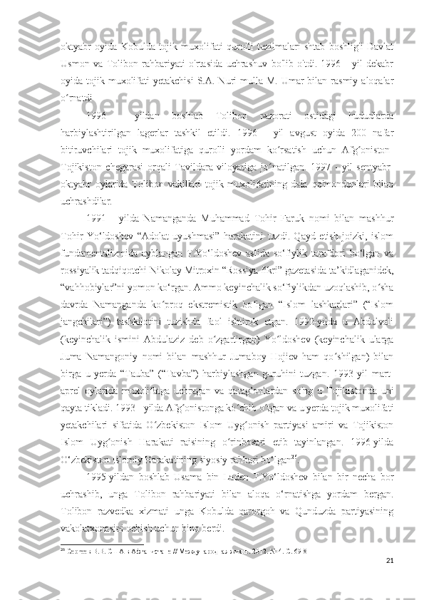 oktyabr   oyida   Kobulda   tojik   muxolifati   qurolli   tuzilmalari   shtab   boshlig'i   Davlat
Usmon   va   Tolibon   rahbariyati   o'rtasida   uchrashuv   bo'lib   o'tdi.   1996   -   yil   dekabr
oyida tojik  muxolifati  yetakchisi   S.A. Nuri  mulla  M.  Umar   bilan rasmiy  aloqalar
o rnatdi ʻ
1996   -   yildan   boshlab   Tolibon   nazorati   ostidagi   hududlarda
harbiylashtirilgan   lagerlar   tashkil   etildi.   1996   -   yil   avgust   oyida   200   nafar
bitiruvchilari   tojik   muxolifatiga   qurolli   yordam   ko rsatish   uchun   Afg oniston-	
ʻ ʻ
Tojikiston   chegarasi   orqali   Tavildara   viloyatiga   jo natilgan.   1997   -   yil   sentyabr-	
ʻ
oktyabr   oylarida   Tolibon   vakillari   tojik   muxolifatining   dala   qo'mondonlari   bilan
uchrashdilar.
1991   -   yilda   Namanganda   Muhammad   Tohir   Faruk   nomi   bilan   mashhur
Tohir   Yo‘ldoshev   “Adolat   uyushmasi”   harakatini   tuzdi.   Qayd   etish   joizki,   islom
fundamentalizmida   ayblangan   T.Yo‘ldoshev   aslida   so‘fiylik   tarafdori   bo‘lgan   va
rossiyalik tadqiqotchi Nikolay Mitroxin “Rossiya fikri” gazetasida ta’kidlaganidek,
“vahhobiylar”ni yomon ko‘rgan. Ammo keyinchalik so‘fiylikdan uzoqlashib, o sha	
ʻ
davrda   Namanganda   ko proq   ekstremistik   bo lgan   “Islom   lashkarlari”   (“Islom	
ʻ ʻ
jangchilari”)   tashkilotini   tuzishda   faol   ishtirok   etgan.   1992-yilda   u   Abdulvali
(keyinchalik   ismini   Abdulaziz   deb   o zgartirgan)   Yo ldoshev   (keyinchalik   ularga	
ʻ ʻ
Juma   Namangoniy   nomi   bilan   mashhur   Jumaboy   Hojiev   ham   qo shilgan)   bilan	
ʻ
birga   u   yerda   “Tauba”   (“Tavba”)   harbiylashgan   guruhini   tuzgan.   1993   yil   mart-
aprel   oylarida   muxolifatga   uchragan   va   qatag’onlardan   so'ng   u   Tojikistonda   uni
qayta tikladi. 1993 - yilda Afg onistonga ko chib o tgan va u yerda tojik muxolifati	
ʻ ʻ ʻ
yetakchilari   sifatida   O zbekiston   Islom   Uyg onish   partiyasi   amiri   va   Tojikiston	
ʻ ʻ
Islom   Uyg onish   Harakati   raisining   o rinbosari   etib   tayinlangan.   1996-yilda	
ʻ ʻ
O‘zbekiston Islomiy Harakatining siyosiy rahbari bo‘lgan 26
.
1995-yildan   boshlab   Usama   bin   Laden   T.Yo‘ldoshev   bilan   bir   necha   bor
uchrashib,   unga   Tolibon   rahbariyati   bilan   aloqa   o‘rnatishga   yordam   bergan.
Tolibon   razvedka   xizmati   unga   Kobulda   qarorgoh   va   Qunduzda   partiyasining
vakolatxonasini ochish uchun bino berdi.
26
 Сергеев В.В. США в Афганистане // Международная жизнь. 2012. № 4. С. 69-81
21 