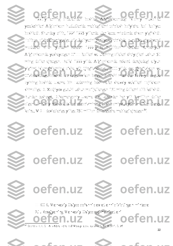 1990-yillarning   o rtalaridan   boshlab   Afg‘onistondagi   islomiy   muxolifatʻ
yetakchilari   Afg'oniston   hududlarida   mablag‘larni   to‘plash   bo‘yicha   faol   faoliyat
boshladi.   Shunday   qilib,   1994-1995   yillarda   ular   katta   miqdorda   ehson   yig‘ishdi.
Tolibon   o zbek   partiyasiga   o z   faoliyatini   moliyalashtirishda   qurol   va   giyohvand	
ʻ ʻ
moddalar   bilan   yordam   beradi.   1999-yilda   “Tolibon”   harakati   rahbariyati
Afg‘onistonda yashayotgan O‘IH faollari va ularning oilalari ehtiyojlari uchun 50
ming   dollar   ajratgan.   Balki   1999-yilda   Afg‘onistonda   rekord   darajadagi   afyun
yig‘imi   islomchilarning   o‘sha   yili   Qirg‘izistonga,   2000-yilda   esa   Qirg‘iziston   va
O‘zbekistonga   bostirib   kirishiga   imkon   bergan   bo‘lishi   mumkin.   1999   yil   avgust
oyining   boshida   Usama   bin   Ladenning   besh   nafar   shaxsiy   vakillari   Tojikiston
shimoliga D. Xodjiyev guruhi uchun mo ljallangan 130 ming dollarni olib kelishdi.	
ʻ
Bundan   tashqari,   D.Namangoniy   Usama   Bin   Ladendan   har   yili   3   million   dollar
olgan. Umumiy ravishda islom terrorizmining bosh homiysi, ayrim ma lumotlarga	
ʼ
ko ra, MDH davlatlariga yiliga 250 million dollargacha mablag  ajratgan	
ʻ ʻ 27
.
II BOB. Markaziy Osiyo: qo’shni davlatlarni qiziqtirgan mintaqa
2.1. Rossiyaning Markaziy Osiyodagi manfaatlari
27
 Сергеев В.В. США в Афганистане // Международная жизнь. 2012. № 4. С. 76
22 