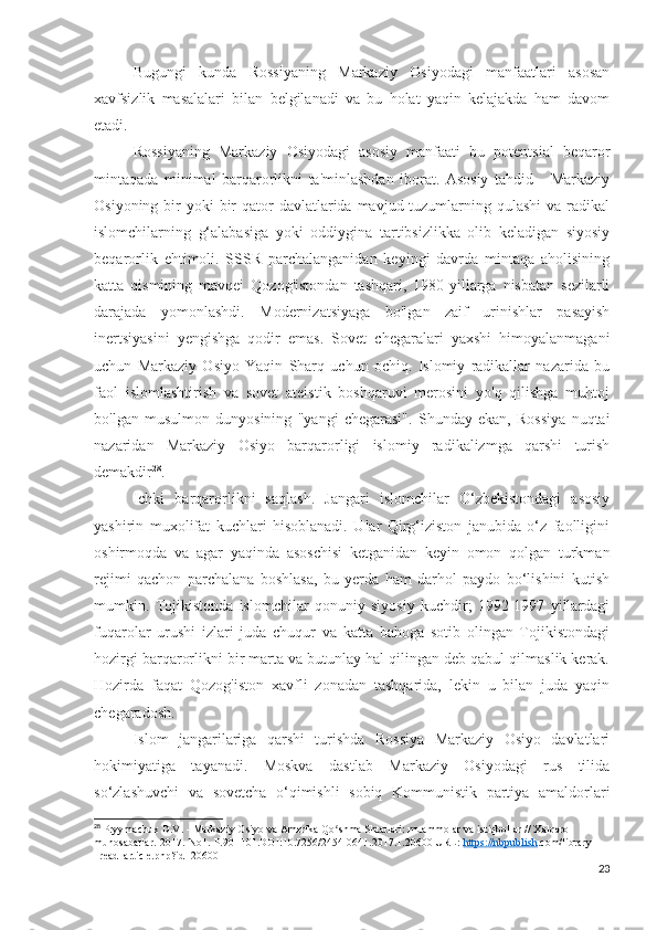 Bugungi   kunda   Rossiyaning   Markaziy   Osiyodagi   manfaatlari   asosan
xavfsizlik   masalalari   bilan   belgilanadi   va   bu   holat   yaqin   kelajakda   ham   davom
etadi. 
Rossiyaning   Markaziy   Osiyodagi   asosiy   manfaati   bu   potentsial   beqaror
mintaqada   minimal   barqarorlikni   ta'minlashdan   iborat.   Asosiy   tahdid   -   Markaziy
Osiyoning bir  yoki  bir  qator  davlatlarida mavjud tuzumlarning qulashi  va radikal
islomchilarning   g‘alabasiga   yoki   oddiygina   tartibsizlikka   olib   keladigan   siyosiy
beqarorlik   ehtimoli.   SSSR   parchalanganidan   keyingi   davrda   mintaqa   aholisining
katta   qismining   mavqei   Qozog'istondan   tashqari,   1980-yillarga   nisbatan   sezilarli
darajada   yomonlashdi.   Modernizatsiyaga   bo'lgan   zaif   urinishlar   pasayish
inertsiyasini   yengishga   qodir   emas.   Sovet   chegaralari   yaxshi   himoyalanmagani
uchun   Markaziy   Osiyo   Yaqin   Sharq   uchun   ochiq.   Islomiy   radikallar   nazarida   bu
faol   islomlashtirish   va   sovet   ateistik   boshqaruvi   merosini   yo'q   qilishga   muhtoj
bo'lgan   musulmon   dunyosining   "yangi   chegarasi".   Shunday   ekan,   Rossiya   nuqtai
nazaridan   Markaziy   Osiyo   barqarorligi   islomiy   radikalizmga   qarshi   turish
demakdir 28
.
Ichki   barqarorlikni   saqlash.   Jangari   islomchilar   O‘zbekistondagi   asosiy
yashirin   muxolifat   kuchlari   hisoblanadi.   Ular   Qirg‘iziston   janubida   o‘z   faolligini
oshirmoqda   va   agar   yaqinda   asoschisi   ketganidan   keyin   omon   qolgan   turkman
rejimi   qachon   parchalana   boshlasa,   bu   yerda   ham   darhol   paydo   bo‘lishini   kutish
mumkin.   Tojikistonda   islomchilar   qonuniy   siyosiy   kuchdir;   1992-1997   yillardagi
fuqarolar   urushi   izlari   juda   chuqur   va   katta   bahoga   sotib   olingan   Tojikistondagi
hozirgi barqarorlikni bir marta va butunlay hal qilingan deb qabul qilmaslik kerak.
Hozirda   faqat   Qozog'iston   xavfli   zonadan   tashqarida,   lekin   u   bilan   juda   yaqin
chegaradosh.
Islom   jangarilariga   qarshi   turishda   Rossiya   Markaziy   Osiyo   davlatlari
hokimiyatiga   tayanadi.   Moskva   dastlab   Markaziy   Osiyodagi   rus   tilida
so‘zlashuvchi   va   sovetcha   o‘qimishli   sobiq   Kommunistik   partiya   amaldorlari
28
  Pryymachuk   D . V . -  Markaziy   Osiyo   va   Amerika   Qo ʻ shma   Shtatlari :  muammolar   va   istiqbollar  //  Xalqaro  
munosabatlar.-2017.-No1.-P.90 -101.DOI:10.7256/2454-0641.2017.1.20600 URL:  https://nbpublish .com/library 
_read_article.php?id=20600
23 