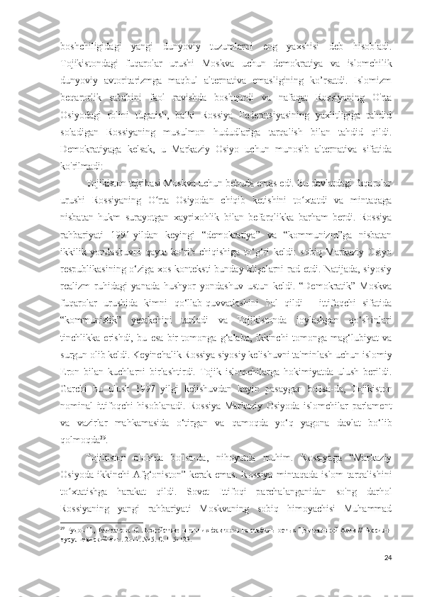 boshchiligidagi   yangi   dunyoviy   tuzumlarni   eng   yaxshisi   deb   hisobladi.
Tojikistondagi   fuqarolar   urushi   Moskva   uchun   demokratiya   va   islomchilik
dunyoviy   avtoritarizmga   maqbul   alternativa   emasligining   ko’rsatdi.   Islomizm
beqarorlik   sababini   faol   ravishda   boshqardi   va   nafaqat   Rossiyaning   O'rta
Osiyodagi   rolini   tugatish,   balki   Rossiya   Federatsiyasining   yaxlitligiga   tahdid
soladigan   Rossiyaning   musulmon   hududlariga   tarqalish   bilan   tahdid   qildi.
Demokratiyaga   kelsak,   u   Markaziy   Osiyo   uchun   munosib   alternativa   sifatida
ko'rilmadi:
Tojikiston tajribasi Moskva uchun behuda emas edi. Bu davlatdagi fuqarolar
urushi   Rossiyaning   O rta   Osiyodan   chiqib   ketishini   to xtatdi   va   mintaqagaʻ ʻ
nisbatan   hukm   surayotgan   xayrixohlik   bilan   befarqlikka   barham   berdi.   Rossiya
rahbariyati   1991-yildan   keyingi   “demokratiya”   va   “kommunizm”ga   nisbatan
ikkilik   yondashuvni   qayta   ko‘rib   chiqishiga   to‘g‘ri   keldi:   sobiq   Markaziy   Osiyo
respublikasining o‘ziga xos konteksti  bunday klişelarni rad etdi. Natijada, siyosiy
realizm   ruhidagi   yanada   hushyor   yondashuv   ustun   keldi.   “Demokratik”   Moskva
fuqarolar   urushida   kimni   qo‘llab-quvvatlashini   hal   qildi   -   ittifoqchi   sifatida
“kommunistik”   yetakchini   tanladi   va   Tojikistonda   joylashgan   qo‘shinlari
tinchlikka   erishdi,   bu   esa   bir   tomonga   g‘alaba,   ikkinchi   tomonga   mag‘lubiyat   va
surgun olib keldi. Keyinchalik Rossiya siyosiy kelishuvni ta'minlash uchun islomiy
Eron   bilan   kuchlarni   birlashtirdi.   Tojik   islomchilarga   hokimiyatda   ulush   berildi.
Garchi   bu   ulush   1997   yilgi   kelishuvdan   keyin   pasaygan   bo'lsa-da,   Tojikiston
nominal   ittifoqchi   hisoblanadi.   Rossiya   Markaziy   Osiyoda   islomchilar   parlament
va   vazirlar   mahkamasida   o‘tirgan   va   qamoqda   yo‘q   yagona   davlat   bo‘lib
qolmoqda 29
.
Tojikiston   alohida   bo'lsa-da,   nihoyatda   muhim.   Rossiyaga   “Markaziy
Osiyoda   ikkinchi   Afg‘oniston”   kerak   emas.   Rossiya   mintaqada   islom   tarqalishini
to xtatishga   harakat   qildi.   Sovet   Ittifoqi   parchalanganidan   so'ng   darhol	
ʻ
Rossiyaning   yangi   rahbariyati   Moskvaning   sobiq   himoyachisi   Muhammad
29
  Рудов Г., Ташматова С. Воздействие внешних факторов на стабильность в Центральной Азии // Россия и
мусульманский мир. 2011. № 5. С. 115-123. 
24 