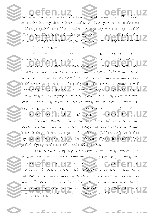 Najibulloh bilan ajralishga qaror qildi va uni o'z taqdiriga topshirdi: 1992 yilda uni
mujohidlar   hokimiyatdan   mahrum   qilishdi   va   1996   yilda   u   shafqatsizlarcha
Tolibon   jangarilari   tomonidan   o'ldirilgan.   Rossiyaning   Afg onistonga   qiziqishiʻ
1995-yilda   Tolibon   kuchayishi   bilan   yana   jonlandi.   Tolibonni   to‘xtatish   uchun
Moskva o‘zining sobiq dushmanlari, Najibulla hukumatini ag‘dargan mujohidlarni
qurollantirish va ularga yordam berishni boshladi.
Ushbu   hayratlanarli   180   graduslik   burilishning   real   siyosiy   tamoyillari
Rossiya   tashqi   siyosatiga   qanchalik   chuqur   kirib   borishini   ko'rsatdi.   1996   yilda
Tolibon   Kobulni   egallab,   sobiq   sovet   chegarasi   tomon   yurishni   davom   ettirgach,
Rossiya   rahbarlari   juda   xavotirga   tushdilar.   Bu   xavotir   1999   yilda   chechen
jangchilari,   Tolibon   va   Markaziy   Osiyo   isyonchilari   o'rtasida   o'zaro   aloqalar
boshlanganda   eng   yuqori   cho'qqisiga   chiqdi.   Shamil   Basayev   otryadi
Chechenistondan   Dog‘istonga   o‘tayotgan   bir   paytda   O‘zbekiston   Islomiy
Harakatining   500   nafar   jangchidan   iborat   qurolli   guruhi   Qirg‘izistonga   bostirib
kirdi.   Tolibon   Afg‘oniston   bu   jangarilarning   moddiy-texnik   ta’minoti   va
tayyorgarligini   o‘z   zimmasiga   oldi.   Chechenistonda   ayirmachilar,   Afg‘onistonda
Tolibon   va   2001-yilda   Al-Qoida   mag‘lubiyatga   uchray   boshladi.   O‘zbekiston
Islomiy   Harakati   yetakchisi   Juma   Namangoniyning   so‘zlariga   ko‘ra,   uch
ekstremistik   kuch   o‘rtasidagi   hamkorlik   susaya   boshladi.   Radikallarga   nisbatan
bosim   kuchayib   boradi.   Rossiya   Hizb   ut-Tahrirni   (O zbekistonda   va   boshqa	
ʻ
joylarda   o n   minglab   tarafdorlari   bo lgan   islom   xalifaligiga   erishmoqchi   bo lgan	
ʻ ʻ ʻ
yashirin siyosiy guruh) terrorchi tashkilot deb e lon qildi	
ʼ 30
.
Rossiya   Markaziy   Osiyodagi   status-kvoni   saqlab   qolishga   harakat   qildi.
Moskva   har   doim   hukmron   rejimlarni   qo'llab-quvvatlaydi,   ularning   eng
madaniyatli raqiblari bilan eng past darajadagi aloqalarni saqlaydi. Kreml "abadiy"
prezidentlarni (masalan, Tojikiston va Qozog'istonda) emas, balki liberalroq sobiq
bosh vazirlarni qo'llab-quvvatlash bo'yicha ekspert maslahatlarini bir necha bor rad
etgan.   O zbekiston   prezidenti   Islom   Karimov   bilan   vaqti-vaqti   bilan   yomon	
ʻ
munosabatda   bo lganiga   va   marhum   Turkmanboshi   bilan   vaqti-vaqti   bilan	
ʻ
30
 Годин Ю. Геополитические вызовы и российская политика в отношении СНГ // Российская Федерация 
сегодня, 2009, № 3. С. 87
25 