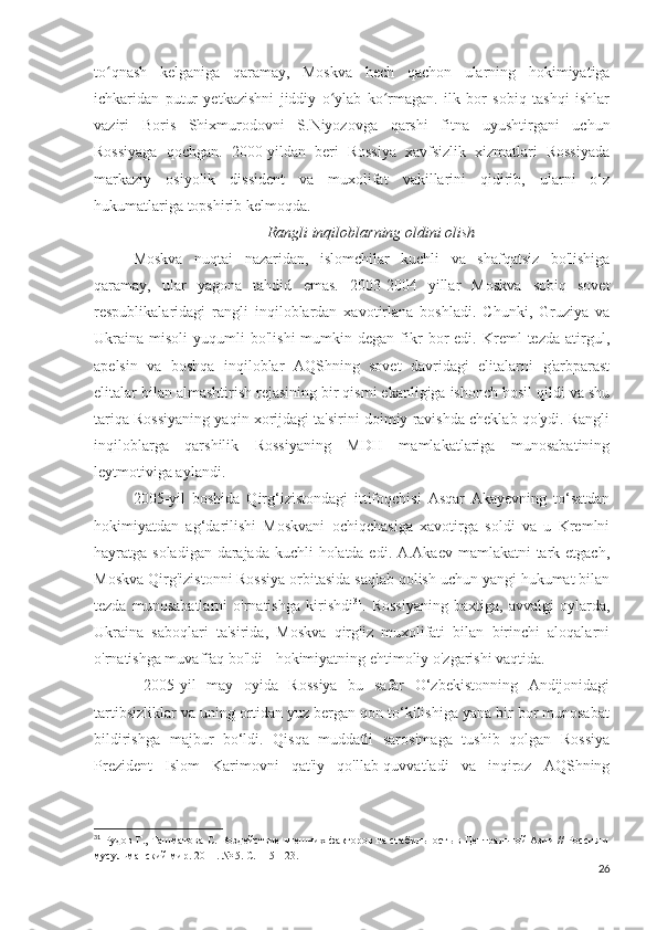 to qnash   kelganiga   qaramay,   Moskva   hech   qachon   ularning   hokimiyatigaʻ
ichkaridan   putur   yetkazishni   jiddiy   o ylab   ko rmagan.   ilk   bor   sobiq   tashqi   ishlar	
ʻ ʻ
vaziri   Boris   Shixmurodovni   S.Niyozovga   qarshi   fitna   uyushtirgani   uchun
Rossiyaga   qochgan.   2000-yildan   beri   Rossiya   xavfsizlik   xizmatlari   Rossiyada
markaziy   osiyolik   dissident   va   muxolifat   vakillarini   qidirib,   ularni   o‘z
hukumatlariga topshirib kelmoqda.
Rangli inqiloblarning oldini olish
Moskva   nuqtai   nazaridan,   islomchilar   kuchli   va   shafqatsiz   bo'lishiga
qaramay,   ular   yagona   tahdid   emas.   2003-2004   yillar   Moskva   sobiq   sovet
respublikalaridagi   rangli   inqiloblardan   xavotirlana   boshladi.   Chunki,   Gruziya   va
Ukraina   misoli   yuqumli   bo'lishi  mumkin  degan  fikr  bor   edi.  Kreml   tezda  atirgul,
apelsin   va   boshqa   inqiloblar   AQShning   sovet   davridagi   elitalarni   g'arbparast
elitalar bilan almashtirish rejasining bir qismi ekanligiga ishonch hosil qildi va shu
tariqa Rossiyaning yaqin xorijdagi ta'sirini doimiy ravishda cheklab qo'ydi. Rangli
inqiloblarga   qarshilik   Rossiyaning   MDH   mamlakatlariga   munosabatining
leytmotiviga aylandi.
2005-yil   boshida   Qirg‘izistondagi   ittifoqchisi   Asqar   Akayevning   to‘satdan
hokimiyatdan   ag‘darilishi   Moskvani   ochiqchasiga   xavotirga   soldi   va   u   Kremlni
hayratga soladigan darajada kuchli holatda edi. A.Akaev mamlakatni  tark etgach,
Moskva Qirg'izistonni Rossiya orbitasida saqlab qolish uchun yangi hukumat bilan
tezda   munosabatlarni   o'rnatishga   kirishdi 31
.   Rossiyaning   baxtiga,   avvalgi   oylarda,
Ukraina   saboqlari   ta'sirida,   Moskva   qirg'iz   muxolifati   bilan   birinchi   aloqalarni
o'rnatishga muvaffaq bo'ldi - hokimiyatning ehtimoliy o'zgarishi vaqtida.
  2005-yil   may   oyida   Rossiya   bu   safar   O‘zbekistonning   Andijonidagi
tartibsizliklar va uning ortidan yuz bergan qon to‘kilishiga yana bir bor munosabat
bildirishga   majbur   bo‘ldi.   Qisqa   muddatli   sarosimaga   tushib   qolgan   Rossiya
Prezident   Islom   Karimovni   qat'iy   qo'llab-quvvatladi   va   inqiroz   AQShning
31
  Рудов Г., Ташматова С. Воздействие внешних факторов на стабильность в Центральной Азии // Россия и
мусульманский мир. 2011. № 5. С. 115-123. 
26 