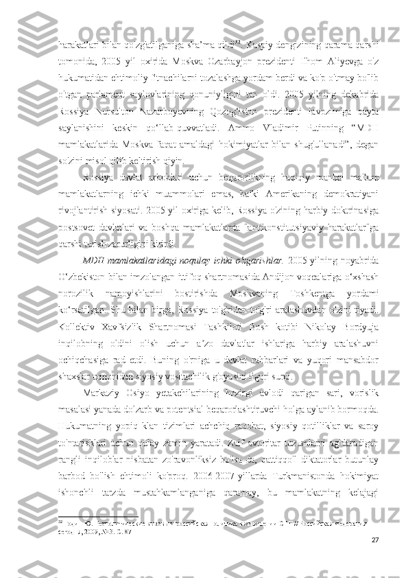 harakatlari bilan qo'zg'atilganiga sha’ma qildi 32
. Kaspiy dengizining qarama-qarshi
tomonida,   2005   yil   oxirida   Moskva   Ozarbayjon   prezidenti   Ilhom   Aliyevga   o'z
hukumatidan ehtimoliy fitnachilarni tozalashga yordam berdi va ko'p o'tmay bo'lib
o'tgan   parlament   saylovlarining   qonuniyligini   tan   oldi.   2005   yilning   dekabrida
Rossiya   Nursulton   Nazarboyevning   Qozog‘iston   prezidenti   lavozimiga   qayta
saylanishini   keskin   qo‘llab-quvvatladi.   Ammo   Vladimir   Putinning   “MDH
mamlakatlarida   Moskva   faqat   amaldagi   hokimiyatlar   bilan   shug'ullanadi”,   degan
so'zini misol qilib keltirish qiyin. 
Rossiya   davlat   arboblari   uchun   beqarorlikning   haqiqiy   manbai   ma'lum
mamlakatlarning   ichki   muammolari   emas,   balki   Amerikaning   demokratiyani
rivojlantirish siyosati. 2005 yil oxiriga kelib, Rossiya o'zining harbiy doktrinasiga
postsovet   davlatlari   va   boshqa   mamlakatlarda   "antikonstitutsiyaviy   harakatlar"ga
qarshi turish zarurligini kiritdi.
MDH mamlakatlaridagi noqulay ichki o'zgarishlar.   2005 yilning noyabrida
O‘zbekiston bilan imzolangan ittifoq shartnomasida Andijon voqealariga o‘xshash
norozilik   namoyishlarini   bostirishda   Moskvaning   Toshkentga   yordami
ko‘rsatilgan.   Shu   bilan   birga,   Rossiya   to'g'ridan-to'g'ri   aralashuvdan   o'zini   tiyadi.
Kollektiv   Xavfsizlik   Shartnomasi   Tashkiloti   Bosh   kotibi   Nikolay   Bordyuja
inqilobning   oldini   olish   uchun   a zo   davlatlar   ishlariga   harbiy   aralashuvniʼ
ochiqchasiga   rad   etdi.   Buning   o'rniga   u   davlat   rahbarlari   va   yuqori   mansabdor
shaxslar tomonidan siyosiy vositachilik g'oyasini ilgari surdi.
Markaziy   Osiyo   yetakchilarining   hozirgi   avlodi   qarigan   sari,   vorislik
masalasi yanada dolzarb va potentsial beqarorlashtiruvchi holga aylanib bormoqda.
Hukumatning   yopiq   klan   tizimlari   achchiq   raqobat,   siyosiy   qotilliklar   va   saroy
to'ntarishlari   uchun   qulay   zamin   yaratadi.   Zaif   avtoritar   tuzumlarni   ag'daradigan
rangli   inqiloblar   nisbatan   zo'ravonliksiz   bo'lsa-da,   qattiqqo'l   diktatorlar   butunlay
barbod   bo'lish   ehtimoli   ko'proq.   2006-2007-yillarda   Turkmanistonda   hokimiyat
ishonchli   tarzda   mustahkamlanganiga   qaramay,   bu   mamlakatning   kelajagi
32
 Годин Ю. Геополитические вызовы и российская политика в отношении СНГ // Российская Федерация 
сегодня, 2009, № 3. С. 87
27 