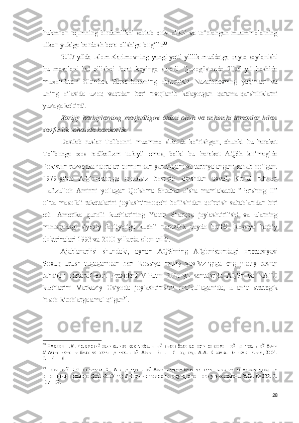 hukmron   rejimning   birdamlikni   saqlab   qola   olishi   va   to‘plangan   muammolarning
ulkan yukiga bardosh bera olishiga bog‘liq 33
.
2007 yilda Islom Karimovning yangi yetti yillik muddatga qayta saylanishi
bu   masalani   hal   qilishni   faqat   keyinga   suradi.   Qozog'istonda   2006   yil   boshida
muxolifatchi   Oltinbek   Sarsenboevning   o'ldirilishi   Nazarboevning   yaqinlari   va
uning   oilasida   uzoq   vaqtdan   beri   rivojlanib   kelayotgan   qarama-qarshiliklarni
yuzaga keltirdi.
Xorijiy   harbiylarning   mavjudligini   oldini   olish   va   uchinchi   tomonlar   bilan
xavfsizlik sohasida hamkorlik.  
Dastlab   ruslar   Tolibonni   muammo   sifatida   ko‘rishgan,   chunki   bu   harakat
Tolibonga   xos   radikalizm   tufayli   emas,   balki   bu   harakat   AQSh   ko‘magida
Pokiston razvedka idoralari tomonidan yaratilgani va tarbiyalangani sabab bo‘lgan.
1979-yilda   Afg onistonga   omadsiz   bostirib   kirishdan   avval,   Kobul   rahbariʻ
Hafizulloh   Aminni   yollagan   Qo shma   Shtatlar   o sha   mamlakatda   “Pershing   II”	
ʻ ʻ
o rta  masofali  raketalarini  joylashtirmoqchi   bo lishidan  qo rqish  sabablaridan  biri	
ʻ ʻ ʻ
edi.   Amerika   qurolli   kuchlarining   Yaqin   Sharqqa   joylashtirilishi   va   ularning
mintaqadagi   siyosiy   faoliyatiga   kuchli   norozilik   paydo   bo‘ldi.   Rossiya   harbiy
doktrinalari 1993 va 2000 yillarda e'lon qildi.
Ajablanarlisi   shundaki,   aynan   AQShning   Afg'onistondagi   operatsiyasi
Sovuq   urush   tugaganidan   beri   Rossiya   milliy   xavfsizligiga   eng   jiddiy   tashqi
tahdidni   bartaraf   etdi.   Prezident   V.Putin   2001-yil   sentabrida   AQSh   va   NATO
kuchlarini   Markaziy   Osiyoda   joylashtirishni   ma’qullaganida,   u   aniq   strategik
hisob-kitoblarga amal qilgan 34
. 
33
 Омаров Н.М. Исламский радикализм как глобальный вызов безопасности современной Центральной Азии
//   Афганистан   и   безопасность   Центральной   Азии.   Вып.   1   /   Под   ред.   А.А.   Князева.   Бишкек:   Илим,   2004.
С.114-118. 
34
  Троицкий   Е.Ф.   Политика   США   в   Центральной   Азии   в   сфере   безопасности:   влияние   на   международные
отношения в регионе (2001-2007 гг.) //  Вестник Томского государственного университета. 2009. № 322. С.
107-109. 
28 