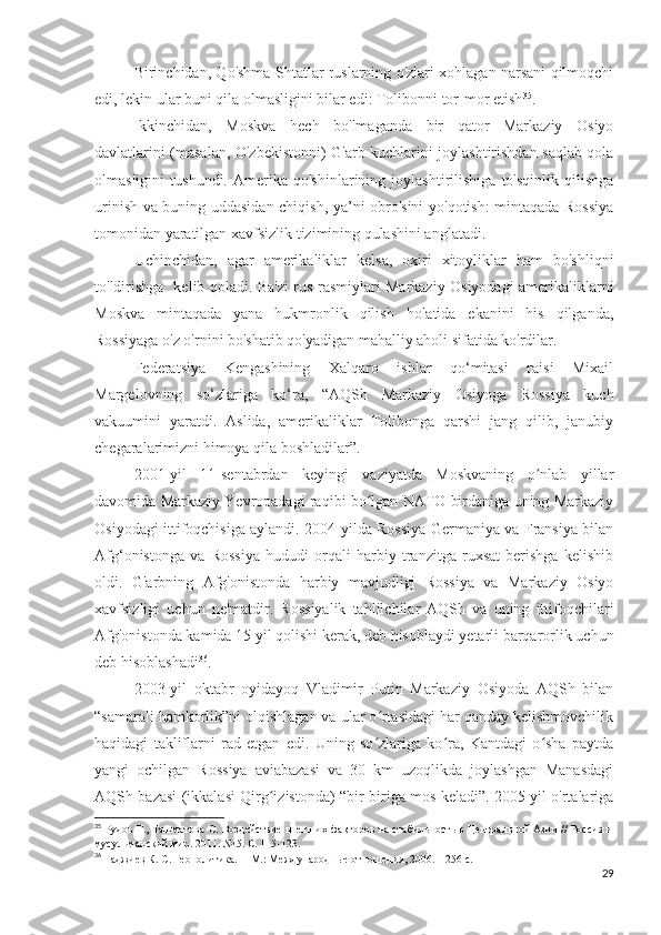 Birinchidan, Qo'shma Shtatlar ruslarning o'zlari xohlagan narsani qilmoqchi
edi, lekin ular buni qila olmasligini bilar edi: Tolibonni tor-mor etish 35
. 
Ikkinchidan,   Moskva   hech   bo'lmaganda   bir   qator   Markaziy   Osiyo
davlatlarini (masalan, O'zbekistonni) G'arb kuchlarini joylashtirishdan saqlab qola
olmasligini   tushundi.   Amerika   qo'shinlarining   joylashtirilishiga   to'sqinlik   qilishga
urinish va buning uddasidan chiqish, ya’ni obro'sini yo'qotish: mintaqada Rossiya
tomonidan yaratilgan xavfsizlik tizimining qulashini anglatadi. 
Uchinchidan,   agar   amerikaliklar   kelsa,   oxiri   xitoyliklar   ham   bo'shliqni
to'ldirishga   kelib qoladi. Ba'zi rus rasmiylari Markaziy Osiyodagi amerikaliklarni
Moskva   mintaqada   yana   hukmronlik   qilish   holatida   ekanini   his   qilganda,
Rossiyaga o'z o'rnini bo'shatib qo'yadigan mahalliy aholi sifatida ko'rdilar.
Federatsiya   Kengashining   Xalqaro   ishlar   qo‘mitasi   raisi   Mixail
Margelovning   so‘zlariga   ko‘ra,   “AQSh   Markaziy   Osiyoga   Rossiya   kuch
vakuumini   yaratdi.   Aslida,   amerikaliklar   Tolibonga   qarshi   jang   qilib,   janubiy
chegaralarimizni himoya qila boshladilar”. 
2001-yil   11-sentabrdan   keyingi   vaziyatda   Moskvaning   o nlab   yillarʻ
davomida Markaziy Yevropadagi raqibi bo lgan NATO birdaniga uning Markaziy	
ʻ
Osiyodagi ittifoqchisiga aylandi. 2004-yilda Rossiya Germaniya va Fransiya bilan
Afg‘onistonga   va   Rossiya   hududi   orqali   harbiy   tranzitga   ruxsat   berishga   kelishib
oldi.   G'arbning   Afg'onistonda   harbiy   mavjudligi   Rossiya   va   Markaziy   Osiyo
xavfsizligi   uchun   ne'matdir.   Rossiyalik   tahlilchilar   AQSh   va   uning   ittifoqchilari
Afg'onistonda kamida 15 yil qolishi kerak, deb hisoblaydi yetarli barqarorlik uchun
deb hisoblashadi 36
.
2003-yil   oktabr   oyidayoq   Vladimir   Putin   Markaziy   Osiyoda   AQSh   bilan
“samarali hamkorlik”ni olqishlagan va ular o rtasidagi har qanday kelishmovchilik
ʻ
haqidagi   takliflarni   rad   etgan   edi.   Uning   so zlariga   ko ra,   Kantdagi   o sha   paytda
ʻ ʻ ʻ
yangi   ochilgan   Rossiya   aviabazasi   va   30   km   uzoqlikda   joylashgan   Manasdagi
AQSh bazasi (ikkalasi Qirg izistonda) “bir-biriga mos keladi”. 2005 yil o'rtalariga	
ʻ
35
  Рудов Г., Ташматова С. Воздействие внешних факторов на стабильность в Центральной Азии // Россия и
мусульманский мир. 2011. № 5. С. 115-123.
36
 Гаджиев К. С. Геополитика. -- М.: Международные отношения, 2006. – 256 с.
29 