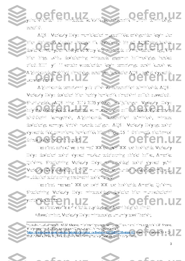 yo'nalishlaridan   biri   mintaqada   xafsizlik   va   barqarorlik   muhitini   ta'minlashga
qaratildi. 
AQSH Markaziy Osiyo mamlakatlari mustaqillikka erishganidan keyin ular
bilan   diplomatik   aloqalar   o'rnatgan   ilk   davlatlardan   bir   edi.   AQSHning   boshqa
davlat kompaniyalari Rossiya va Xitoy kabi mintaqada o`z manfaatlarini ega, shu
bilan   birga   ushbu   davlatlarning   mintaqada   gegemon   bo`lmasligiga   harakat
qiladi.   2001   -yil   11-sentabr   voqealaridan   keyin   terrorizmga   qarshi   kurash   va
Afg'onistonda  tinchlikni   o'rnatishga  qaratilgan  harakatlar   AQSH  tashqi   siyosatida
ustovorlik qildi 1
.
Afg'onistonda   terrorizmni   yo'q   qilish   va   barqarorlikni   ta'minlashda   AQSH
Markaziy   Osiyo   davlatlari   bilan   harbiy   hamkorlik   o'rnatishni   qo'llab   quvvatladi.  
Shuniungdek,   AQSHning   2019-2025-yillarga   mo'ljallangan   Markaziy   Osiyo
bo'yicha strategiyasida suvereniteti  va mustaqilligini qo'llab-quvvatlash, terrorizm
tahdidlarini   kamaytirish,   Afg'onistonda   barqarorlikni   ta’minlash,   mintaqa
davlatlariga   sarmoya   kiritish   nazarda   tutilgan.     AQSH   Markaziy   Osiyoga   tashqi
siyosatida   ikki   tomonlama   hamkorlikk   bilan   birga,   C5+1   diplomatik   platformasi
doirasidsa faoliyat olib boradi 2
.
Tadqiqot   ob’ekti   va   predmeti   XX  asr   oxiri   XXI   asr   boshlarida   Markaziy
Osiyo   davlatlari   tashqi   siyosati   mazkur   tadqiqotning   ob’ekti   bo’lsa,   Amerika
Qo shma   Shtatlarining   Markaziy   Osiyo   mintaqasidagi   tashqi   siyosati   ya’niʻ
Markaziy   Osiyo   davlatlari   bilan   munosabati   va   bundan   ko’zlangan   maqsadu
muddaolari tadqiqotning predmetini tashkil qiladi. 
Tadqiqot   maqsadi   XX   asr   oxiri   XXI   asr   boshlarida   Amerika   Qo shma	
ʻ
Shtatlarining   Markaziy   Osiyo   mintaqasidagi   davlatlar   bilan   munosabatlarini
yoritishdan iborat.  
Tadqiqot vazifalari  sifatida quyidagi vazifalarni belgilab olind i:
 Avvalombor,  Markaziy Osiyo mintaqasiga umumiy tavsif  berish ;
1
https://kun.uz/uz/news/2018/05/18/savkat-mirzieevning-aksga-rasmij-tasrifi-akunlandi-nimalarga-erisildi//   Shavkat
Mirziyoyevning AQShga rasmiy tashrifi yakunlandi. Nimalarga erishildi?
2
https://central.asia-news.com/uz-latn/articles/cnmi_ca/features /2018/05/22/feature-01     Maksim Yeniseyev.2018-05-
22.//O‘zbekiston va AQSH strategik hamkorlikning “tarixiy” davriga qadam qo‘ymoqda.
3 