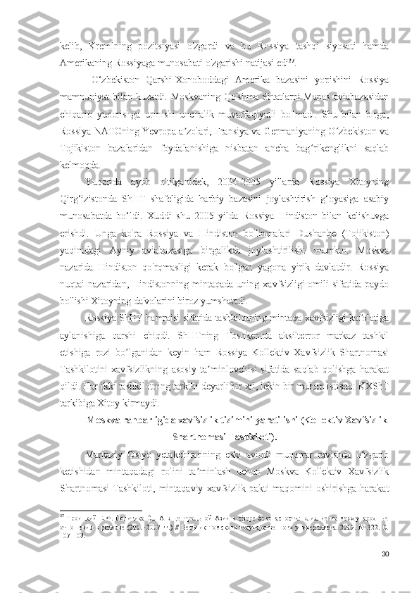 kelib,   Kremlning   pozitsiyasi   o'zgardi   va   bu   Rossiya   tashqi   siyosati   hamda
Amerikaning Rossiyaga munosabati o'zgarishi natijasi edi 37
.
  O‘zbekiston   Qarshi-Xonoboddagi   Amerika   bazasini   yopishini   Rossiya
mamnuniyat   bilan   kuzatdi.  Moskvaning   Qo'shma   Shtatlarni   Manas   aviabazasidan
chiqarib   yuborishga   urinishi   unchalik   muvaffaqiyatli   bo'lmadi.   Shu   bilan   birga,
Rossiya NATOning Yevropa a zolari, Fransiya va Germaniyaning O zbekiston vaʼ ʻ
Tojikiston   bazalaridan   foydalanishiga   nisbatan   ancha   bag rikenglikni   saqlab	
ʻ
kelmoqda.
Yuqorida   aytib   o'tilganidek,   2004-2005   yillarda   Rossiya   Xitoyning
Qirg‘izistonda   ShHT   shafeligida   harbiy   bazasini   joylashtirish   g‘oyasiga   asabiy
munosabatda   bo‘ldi.   Xuddi   shu   2005   yilda   Rossiya   Hindiston   bilan   kelishuvga
erishdi.   Unga   ko'ra   Rossiya   va   Hindiston   bo'linmalari   Dushanbe   (Tojikiston)
yaqinidagi   Ayniy   aviabazasiga   birgalikda   joylashtirilishi   mumkin.   Moskva
nazarida   Hindiston   qo'rqmasligi   kerak   bo'lgan   yagona   yirik   davlatdir.   Rossiya
nuqtai   nazaridan,   Hindistonning   mintaqada   uning   xavfsizligi   omili   sifatida  paydo
bo'lishi Xitoyning da'volarini biroz yumshatadi.
Rossiya ShHT hamraisi sifatida tashkilotning mintaqa xavfsizligi kafolatiga
aylanishiga   qarshi   chiqdi.   ShHTning   Toshkentda   aksilterror   markaz   tashkil
etishiga   rozi   bo lganidan   keyin   ham   Rossiya   Kollektiv   Xavfsizlik   Shartnomasi	
ʻ
Tashkilotini   xavfsizlikning   asosiy   ta minlovchisi   sifatida   saqlab   qolishga   harakat	
ʼ
qildi. Har ikki tashkilotning tarkibi deyarli bir xil, lekin bir muhim istisno: KXShT
tarkibiga Xitoy kirmaydi.
Moskva rahbarligida xavfsizlik tizimini yaratilishi (Kollektiv Xavfsizlik
Shartnomasi Tashkiloti).
Markaziy   Osiyo   yetakchilarining   eski   avlodi   muqarrar   ravishda   o zgarib	
ʻ
ketishidan   mintaqadagi   rolini   ta minlash   uchun   Moskva   Kollektiv   Xavfsizlik	
ʼ
Shartnomasi   Tashkiloti,   mintaqaviy   xavfsizlik   pakti   maqomini   oshirishga   harakat
37
  Троицкий   Е.Ф.   Политика   США   в   Центральной   Азии   в   сфере   безопасности:   влияние   на   международные
отношения в регионе (2001-2007 гг.) //  Вестник Томского государственного университета. 2009. № 322. С.
107-109. 
30 