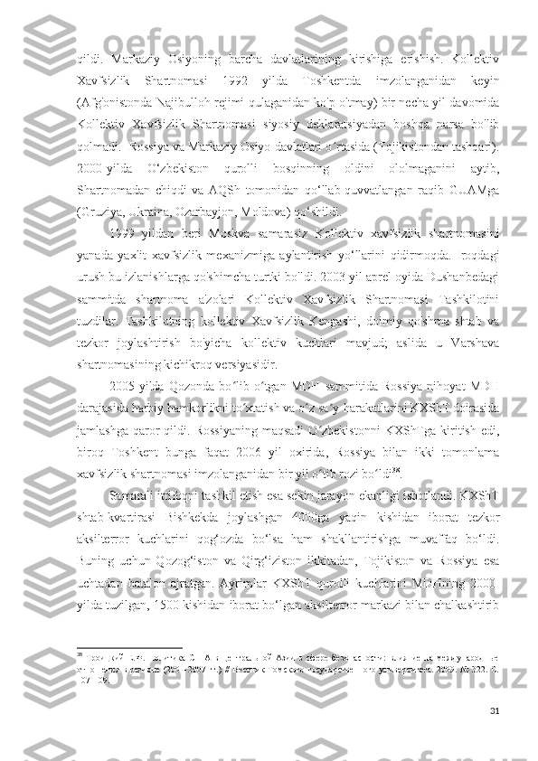 qildi.   Markaziy   Osiyoning   barcha   davlatlarining   kirishiga   erishish.   Kollektiv
Xavfsizlik   Shartnomasi   1992   yilda   Toshkentda   imzolanganidan   keyin
(Afg'onistonda Najibulloh rejimi qulaganidan ko'p o'tmay) bir necha yil davomida
Kollektiv   Xavfsizlik   Shartnomasi   siyosiy   deklaratsiyadan   boshqa   narsa   bo'lib
qolmadi.  Rossiya va Markaziy Osiyo davlatlari o rtasida (Tojikistondan tashqari).ʻ
2000-yilda   O‘zbekiston   qurolli   bosqinning   oldini   ololmaganini   aytib,
Shartnomadan   chiqdi   va   AQSh   tomonidan   qo‘llab-quvvatlangan   raqib   GUAMga
(Gruziya, Ukraina, Ozarbayjon, Moldova) qo‘shildi.
1999   yildan   beri   Moskva   samarasiz   Kollektiv   xavfsizlik   shartnomasini
yanada   yaxlit   xavfsizlik   mexanizmiga   aylantirish   yo‘llarini   qidirmoqda.   Iroqdagi
urush bu izlanishlarga qo'shimcha turtki bo'ldi. 2003 yil aprel oyida Dushanbedagi
sammitda   shartnoma   a'zolari   Kollektiv   Xavfsizlik   Shartnomasi   Tashkilotini
tuzdilar.   Tashkilotning   kollektiv   Xavfsizlik   Kengashi,   doimiy   qo'shma   shtab   va
tezkor   joylashtirish   bo'yicha   kollektiv   kuchlari   mavjud;   aslida   u   Varshava
shartnomasining kichikroq versiyasidir. 
2005   yilda   Qozonda   bo lib   o tgan   MDH   sammitida   Rossiya   nihoyat   MDH	
ʻ ʻ
darajasida harbiy hamkorlikni to xtatish va o z sa y-harakatlarini KXShT doirasida	
ʻ ʻ ʼ
jamlashga   qaror   qildi.  Rossiyaning  maqsadi   O zbekistonni   KXShTga   kiritish  edi,	
ʻ
biroq   Toshkent   bunga   faqat   2006   yil   oxirida,   Rossiya   bilan   ikki   tomonlama
xavfsizlik shartnomasi imzolanganidan bir yil o tib rozi bo ldi
ʻ ʻ 38
.
Samarali ittifoqni tashkil etish esa sekin jarayon ekanligi isbotlandi. KXShT
shtab-kvartirasi   Bishkekda   joylashgan   4000ga   yaqin   kishidan   iborat   tezkor
aksilterror   kuchlarini   qog‘ozda   bo‘lsa   ham   shakllantirishga   muvaffaq   bo‘ldi.
Buning   uchun   Qozog‘iston   va   Qirg‘iziston   ikkitadan,   Tojikiston   va   Rossiya   esa
uchtadan   batalon   ajratgan.   Ayrimlar   KXShT   qurolli   kuchlarini   MDHning   2000-
yilda tuzilgan, 1500 kishidan iborat bo‘lgan aksilterror markazi bilan chalkashtirib
38
  Троицкий   Е.Ф.   Политика   США   в   Центральной   Азии   в   сфере   безопасности:   влияние   на   международные
отношения в регионе (2001-2007 гг.) //  Вестник Томского государственного университета. 2009. № 322. С.
107-109. 
31 