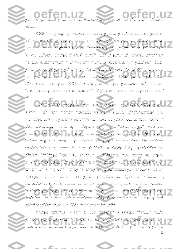 yuborishgan. 2002-yildan boshlab Markaz har yili o‘quv mashg‘ulotlarini o‘tkazib
keladi.
KXShTning   keyingi   maqsadi   mintaqaviy   janubiy   qo‘mondonlikni   yaratish
bo‘lishi kerak, unga Rossiya, qozoq, qirg‘iz va tojik batalyonlari o‘tkazilishi kerak.
Janub   qo‘mondonligining   vazifasi   “mintaqaviy   mojarolarni   jilovlash”   bo‘lishi
ko‘zda   tutilgan.   Shunga   o'xshash   qurolli   kuchlar   guruhlari   Rossiya   tomonidan
Belarus va Armaniston bilan ikki tomonlama asosda allaqachon yaratilgan. 2005-
yilda Toshkent siyosiy yo‘nalishini o‘zgartirgach, Moskva O‘zbekistonni kelajakda
homiy   o‘zgartirishini   qiyinlashtirish   maqsadida   uni   KXShTga   faol   jalb   qildi.
O‘zbekiston   rasmiylari   KXShT   shafeligida   faoliyat   yurituvchi   ko‘p   millatli
“aksilinqilobiy   tezkor   harakat   kuchlari”   to‘g‘risidagi   shartnoma   loyihasini   taklif
qildi.
Ushbu   taklifni   amalga   oshirish   oson   bo'lmaydi.   Ichki   xavfsizlikka   kelsak,
KXShT   hali   ham   birinchi   navbatda   siyosiy   vositadir.   Qirg‘izistondagi   lola
inqilobiga qarshi foydalanishga urinishlar muvaffaqiyatsizlikka uchradi. Tashkilot
a zo   davlatlardan   birida   rejim   o zgarishini   jimgina   “uxlab   qo ydi”.   Varshavaʼ ʻ ʻ
shartnomasining uslubi hatto doktrina darajasida ham ko'rinadi. Kutilishi mumkin
bo'lgan   eng   ko'p   narsa   -   yaqinlashib   kelayotgan   inqiroz   sharoitida   qo'shma
maslahatlashuvlar,   ammo   bu   ham   shubhali.   Markaziy   Osiyo   yetakchilari   va
elitalari   bir-biriga   hasad   va   shubhali.   Tojikistonda   rus,   qozoq   va   qirg iz	
ʻ
qo shinlaridan   tashkil   topgan   qo shma   tinchlikparvar   kuchlar   1993-yilda   tashkil	
ʻ ʻ
etilganidan   so ng   ko p   o tmay   ishlamay   qoldi   va   operatsiyani   o tkazish   uchun	
ʻ ʻ ʻ ʻ
Rossiyaning   o zi   qoldi.   1990-yillarning   o'rtalarida.   Qo'shma   Shtatlarning
ʻ
CenterAzBat   (o'zbek,   qozoq   va   qirg'iz   qo'shinlarining   qo'shma   tinchlikparvar
bataloni)   yaratishga   urinishi   ham   muvaffaqiyatsizlikka   uchradi.   Markaziy   Osiyo
davlatlari   uchun   hatto   ko'p   tomonlama   harbiy   shartnomalar   ham   ular   va   yuqori
tashqi sheriklar o'rtasidagi ikki tomonlama bitimlardir.
Shunga   qaramay,   KXShTga   a'zo   davlatlar   Rossiyaga   nisbatan   qattiq
yo'naltirilgan   emas.   Ularning   tashqi   siyosati   qo'pol   ravishda   muvofiqlashtirilgan.
Barcha   a zo   davlatlar,   shu   jumladan   Rossiya   ham   NATOning   “Tinchlik   yo lida	
ʼ ʻ
32 