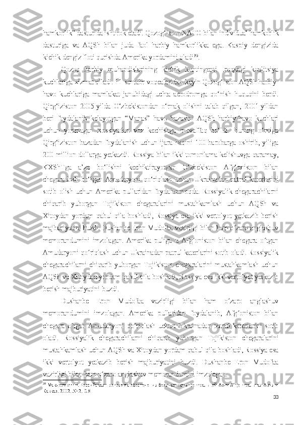 hamkorlik” dasturida ishtirok etadi. Qozog‘iston NATO bilan individual hamkorlik
dasturiga   va   AQSh   bilan   juda   faol   harbiy   hamkorlikka   ega.   Kaspiy   dengizida
kichik dengiz floti qurishda Amerika yordamini oladi 39
.
Qozoq   harbiy   muhandislarining   kichik   kontingenti   Iroqdagi   koalitsiya
kuchlariga xizmat qiladi. 11-sentabr voqealaridan keyin Qozog‘iston AQSh harbiy-
havo   kuchlariga   mamlakat   janubidagi   uchta   aerodromga   qo‘nish   huquqini   berdi.
Qirg‘iziston   2005-yilda   O‘zbekistondan   o‘rnak   olishni   talab   qilgan,   2001-yildan
beri   foydalanib   kelayotgan   “Manas”   havo   bazasini   AQSh   harbiy-havo   kuchlari
uchun   yopmagan   Rossiyadan   voz   kechishga   muvaffaq   bo‘ldi.   Buning   o‘rniga
Qirg‘iziston bazadan  foydalanish uchun ijara haqini  100 barobarga oshirib, yiliga
200 million dollarga yetkazdi. Rossiya bilan ikki tomonlama kelishuvga qaramay,
KXShTga   a’zo   bo‘lishni   kechiktirayotgan   O‘zbekiston   Afg‘oniston   bilan
chegaradosh   bo‘lgan   Amudaryoni   qo‘riqlash   uchun   Ukrainadan   patrul   katerlarini
sotib   olish   uchun   Amerika   pullaridan   foydalanmoqda.   Rossiyalik   chegarachilarni
chiqarib   yuborgan   Tojikiston   chegaralarini   mustahkamlash   uchun   AQSh   va
Xitoydan   yordam   qabul   qila   boshladi,   Rossiya   esa   ikki   vertolyot   yetkazib   berish
majburiyatini buzdi. Dushanbe Eron Mudofaa vazirligi bilan ham o zaro anglashuvʻ
memorandumini   imzolagan.   Amerika   puliga   u   Afg oniston   bilan   chegara   o tgan	
ʻ ʻ
Amudaryoni qo riqlash uchun Ukrainadan patrul katerlarini sotib oladi. Rossiyalik	
ʻ
chegarachilarni   chiqarib   yuborgan   Tojikiston   chegaralarini   mustahkamlash   uchun
AQSh va Xitoydan yordam qabul qila boshladi, Rossiya esa ikki vertolyot yetkazib
berish majburiyatini buzdi.
Dushanbe   Eron   Mudofaa   vazirligi   bilan   ham   o zaro   anglashuv	
ʻ
memorandumini   imzolagan.   Amerika   pullaridan   foydalanib,   Afg oniston   bilan	
ʻ
chegara   o tgan   Amudaryoni   qo riqlash   uchun   Ukrainadan   patrul   katerlarini   sotib	
ʻ ʻ
oladi.   Rossiyalik   chegarachilarni   chiqarib   yuborgan   Tojikiston   chegaralarini
mustahkamlash uchun AQSh va Xitoydan yordam qabul qila boshladi, Rossiya esa
ikki   vertolyot   yetkazib   berish   majburiyatini   buzdi.   Dushanbe   Eron   Mudofaa
vazirligi bilan ham o zaro anglashuv memorandumini imzolagan.	
ʻ
39
 Макдермотт Р. Российская программа обеспечения безопасности Центральной Азии // Центральная Азия и
Кавказ. 2002. № 2. С.8
33 