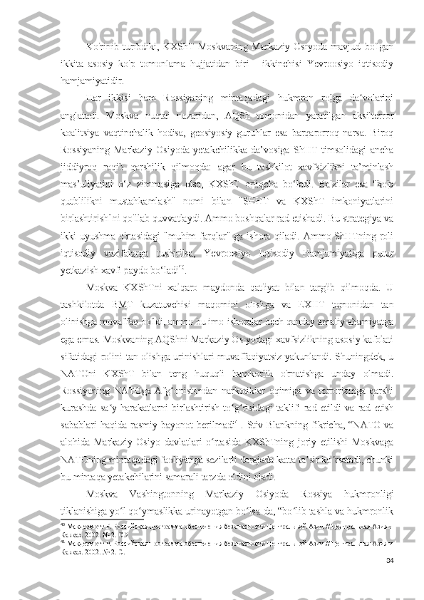 Ko'rinib   turibdiki,   KXShT   Moskvaning   Markaziy   Osiyoda   mavjud   bo'lgan
ikkita   asosiy   ko'p   tomonlama   hujjatidan   biri   -   ikkinchisi   Yevroosiyo   iqtisodiy
hamjamiyatidir.
Har   ikkisi   ham   Rossiyaning   mintaqadagi   hukmron   rolga   da volariniʼ
anglatadi.   Moskva   nuqtai   nazaridan,   AQSh   tomonidan   yaratilgan   aksilterror
koalitsiya   vaqtinchalik   hodisa,   geosiyosiy   guruhlar   esa   barqarorroq   narsa.   Biroq
Rossiyaning   Markaziy   Osiyoda   yetakchilikka   da’vosiga   ShHT   timsolidagi   ancha
jiddiyroq   raqib   qarshilik   qilmoqda:   agar   bu   tashkilot   xavfsizlikni   ta’minlash
mas’uliyatini   o‘z   zimmasiga   olsa,   KXShT   ortiqcha   bo‘ladi.   Ba'zilar   esa   "ko'p
qutblilikni   mustahkamlash"   nomi   bilan   "SHHT   va   KXShT   imkoniyatlarini
birlashtirish"ni qo'llab-quvvatlaydi. Ammo boshqalar rad etishadi. Bu strategiya va
ikki  uyushma  o'rtasidagi  "muhim   farqlar" ga  ishora  qiladi.  Ammo ShHTning roli
iqtisodiy   vazifalarga   tushirilsa,   Yevroosiyo   Iqtisodiy   Hamjamiyatiga   putur
yetkazish xavfi paydo bo‘ladi 40
.
Moskva   KXShTni   xalqaro   maydonda   qat'iyat   bilan   targ'ib   qilmoqda.   U
tashkilotda   BMT   kuzatuvchisi   maqomini   olishga   va   EXHT   tomonidan   tan
olinishga muvaffaq bo'ldi, ammo bu imo-ishoralar hech qanday amaliy ahamiyatga
ega emas. Moskvaning AQShni Markaziy Osiyodagi xavfsizlikning asosiy kafolati
sifatidagi rolini tan olishga urinishlari muvaffaqiyatsiz yakunlandi. Shuningdek, u
NATOni   KXShT   bilan   teng   huquqli   hamkorlik   o'rnatishga   unday   olmadi.
Rossiyaning   NATOga   Afg onistondan   narkotiklar   oqimiga   va   terrorizmga   qarshi	
ʻ
kurashda   sa y-harakatlarni   birlashtirish   to g risidagi   taklifi   rad   etildi   va   rad   etish	
ʼ ʻ ʻ
sabablari  haqida  rasmiy   bayonot   berilmadi 41
.  Stiv  Blankning   fikricha,  “NATO  va
alohida   Markaziy   Osiyo   davlatlari   o rtasida   KXShTning   joriy   etilishi   Moskvaga	
ʻ
NATOning mintaqadagi faoliyatiga sezilarli darajada katta ta sir ko rsatadi, chunki	
ʼ ʻ
bu mintaqa yetakchilarini samarali tarzda oldini oladi.
Moskva   Vashingtonning   Markaziy   Osiyoda   Rossiya   hukmronligi
tiklanishiga yo l qo ymaslikka urinayotgan bo lsa-da, “bo lib tashla va hukmronlik	
ʻ ʻ ʻ ʻ
40
 Макдермотт Р. Российская программа обеспечения безопасности Центральной Азии // Центральная Азия и
Кавказ. 2002. № 2. С.9
41
 Макдермотт Р. Российская программа обеспечения безопасности Центральной Азии // Центральная Азия и
Кавказ. 2002. № 2. С.11
34 