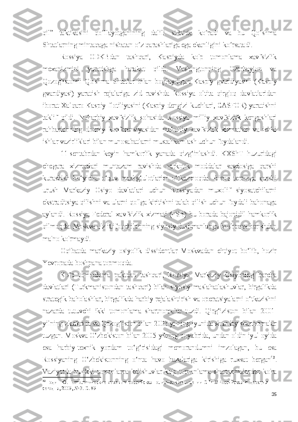 qil”   taktikasini   qo llayotganining   dalili   sifatida   ko radi   va   bu   Qo shmaʻ ʻ ʻ
Shtatlarning mintaqaga nisbatan o z qarashlariga ega ekanligini ko rsatadi.	
ʻ ʻ
Rossiya   ODKBdan   tashqari,   Kaspiyda   ko'p   tomonlama   xavfsizlik
mexanizmini   yaratishga   harakat   qildi.   Vashingtonning   Ozarbayjon   va
Qozog'istonni   Qo'shma   Shtatlar   bilan   bog'laydigan   Kaspiy   gvardiyasini   (Kaspiy
gvardiyasi)   yaratish   rejalariga   zid   ravishda   Rossiya   oltita   qirg'oq   davlatlaridan
iborat Xalqaro Kaspiy flotiliyasini (Kaspiy dengizi kuchlari, CASFOR) yaratishni
taklif   qildi.   Noharbiy   xavfsizlik   sohasida   Rossiya   milliy   xavfsizlik   kengashlari
rahbarlarining   doimiy   konferensiyasidan   mahalliy   xavfsizlik   xizmatlari   va   ichki
ishlar vazirliklari bilan munosabatlarni mustahkamlash uchun foydalandi.
11-sentabrdan   keyin   hamkorlik   yanada   qizg‘inlashdi.   KXShT   huzuridagi
chegara   xizmatlari   muntazam   ravishda   narkotik   moddalar   savdosiga   qarshi
kurashish   bo‘yicha   o‘quv   mashg‘ulotlarini   o‘tkazmoqda.   Biroq   terrorga   qarshi
urush   Markaziy   Osiyo   davlatlari   uchun   Rossiyadan   muxolif   siyosatchilarni
ekstraditsiya qilishni va ularni qo'lga kiritishni talab qilish uchun foydali bahonaga
aylandi.   Rossiya   Federal   xavfsizlik   xizmati   (FSB)   bu   borada   bajonidil   hamkorlik
qilmoqda: Moskva o'z ittifoqchilarining siyosiy dushmanlariga boshpana berishdan
ma'no ko'rmaydi.
Oqibatda   markaziy   osiyolik   dissidentlar   Moskvadan   ehtiyot   bo‘lib,   hozir
Yevropada boshpana topmoqda.
Ko‘p   tomonlama   paktdan   tashqari,   Rossiya   Markaziy   Osiyoning   barcha
davlatlari   (Turkmanistondan   tashqari)   bilan   siyosiy   maslahatlashuvlar,   birgalikda
strategik baholashlar, birgalikda harbiy rejalashtirish va operatsiyalarni o‘tkazishni
nazarda   tutuvchi   ikki   tomonlama   shartnomalar   tuzdi.   Qirg‘iziston   bilan   2001-
yilning oktabrida va Qozog‘iston bilan 2003-yilning iyunida shunday shartnomalar
tuzgan. Moskva O‘zbekiston bilan 2005-yilning noyabrida, undan oldin iyul oyida
esa   harbiy-texnik   yordam   to‘g‘risidagi   memorandumni   imzolagan,   bu   esa
Rossiyaning   O‘zbekistonning   o‘nta   havo   bazalariga   kirishiga   ruxsat   bergan 42
.
Vaziyatda   bu   ikki   tomonlama   kelishuvlar   ko'p   tomonlama   shartnomalardan   ko'ra
42
 Годин Ю. Геополитические вызовы и российская политика в отношении СНГ // Российская Федерация 
сегодня, 2009, № 3. С. 89
35 