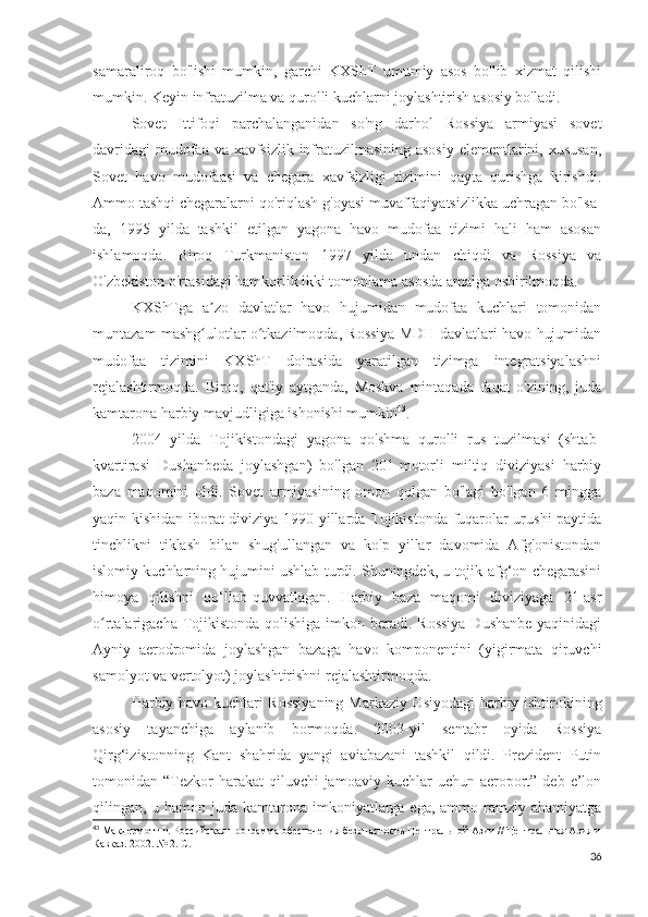 samaraliroq   bo'lishi   mumkin,   garchi   KXShT   umumiy   asos   bo'lib   xizmat   qilishi
mumkin. Keyin infratuzilma va qurolli kuchlarni joylashtirish asosiy bo'ladi.
Sovet   Ittifoqi   parchalanganidan   so'ng   darhol   Rossiya   armiyasi   sovet
davridagi  mudofaa va xavfsizlik infratuzilmasining asosiy  elementlarini, xususan,
Sovet   havo   mudofaasi   va   chegara   xavfsizligi   tizimini   qayta   qurishga   kirishdi.
Ammo tashqi chegaralarni qo'riqlash g'oyasi muvaffaqiyatsizlikka uchragan bo'lsa-
da,   1995   yilda   tashkil   etilgan   yagona   havo   mudofaa   tizimi   hali   ham   asosan
ishlamoqda.   Biroq   Turkmaniston   1997   yilda   undan   chiqdi   va   Rossiya   va
O'zbekiston o'rtasidagi hamkorlik ikki tomonlama asosda amalga oshirilmoqda.
KXShTga   a zo   davlatlar   havo   hujumidan   mudofaa   kuchlari   tomonidanʼ
muntazam mashg ulotlar o tkazilmoqda, Rossiya MDH davlatlari havo hujumidan
ʻ ʻ
mudofaa   tizimini   KXShT   doirasida   yaratilgan   tizimga   integratsiyalashni
rejalashtirmoqda.   Biroq,   qat'iy   aytganda,   Moskva   mintaqada   faqat   o'zining,   juda
kamtarona harbiy mavjudligiga ishonishi mumkin 43
.
2004   yilda   Tojikistondagi   yagona   qo'shma   qurolli   rus   tuzilmasi   (shtab-
kvartirasi   Dushanbeda   joylashgan)   bo'lgan   201-motorli   miltiq   diviziyasi   harbiy
baza   maqomini   oldi.   Sovet   armiyasining   omon   qolgan   bo'lagi   bo'lgan   6   mingga
yaqin kishidan iborat diviziya 1990-yillarda Tojikistonda fuqarolar urushi paytida
tinchlikni   tiklash   bilan   shug'ullangan   va   ko'p   yillar   davomida   Afg'onistondan
islomiy kuchlarning hujumini ushlab turdi. Shuningdek, u tojik-afg‘on chegarasini
himoya   qilishni   qo‘llab-quvvatlagan.   Harbiy   baza   maqomi   diviziyaga   21-asr
o rtalarigacha Tojikistonda qolishiga imkon beradi. Rossiya  Dushanbe yaqinidagi	
ʻ
Ayniy   aerodromida   joylashgan   bazaga   havo   komponentini   (yigirmata   qiruvchi
samolyot va vertolyot) joylashtirishni rejalashtirmoqda.
Harbiy havo kuchlari Rossiyaning Markaziy Osiyodagi harbiy ishtirokining
asosiy   tayanchiga   aylanib   bormoqda.   2003-yil   sentabr   oyida   Rossiya
Qirg‘izistonning   Kant   shahrida   yangi   aviabazani   tashkil   qildi.   Prezident   Putin
tomonidan “Tezkor  harakat   qiluvchi  jamoaviy  kuchlar  uchun  aeroport”  deb  e’lon
qilingan, u hamon juda kamtarona imkoniyatlarga ega, ammo ramziy ahamiyatga
43
 Макдермотт Р. Российская программа обеспечения безопасности Центральной Азии // Центральная Азия и
Кавказ. 2002. № 2. С.11
36 