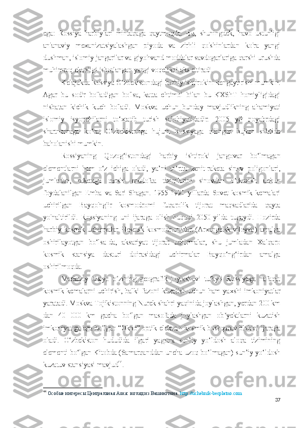 ega:   Rossiya   harbiylari   mintaqaga   qaytmoqda.   Bu,   shuningdek,   havo   ustunligi
an'anaviy   mexanizatsiyalashgan   piyoda   va   zirhli   qo'shinlardan   ko'ra   yangi
dushman, islomiy jangarilar va giyohvand moddalar savdogarlariga qarshi urushda
muhimroq ekanligi isbotlangan yangi voqelikni aks ettiradi.
Kelajakda Rossiya O‘zbekistondagi harbiy ishtirokini kengaytirishi mumkin.
Agar   bu   sodir   bo'ladigan   bo'lsa,   katta   ehtimol   bilan   bu   KXShT   homiyligidagi
nisbatan   kichik   kuch   bo'ladi.   Moskva   uchun   bunday   mavjudlikning   ahamiyati
islomiy   isyonchilarni   to‘xtatib   turish   salohiyatidadir:   2005   yil   noyabrdagi
shartnomaga   ko‘ra,   O‘zbekistonga   hujum   Rossiyaga   qilingan   hujum   sifatida
baholanishi mumkin.
Rossiyaning   Qozog‘istondagi   harbiy   ishtiroki   jangovar   bo‘lmagan
elementlarni   ham   o‘z   ichiga   oladi,   ya’ni   to‘rtta   zenit-raketa   sinov   poligonlari,
jumladan,   raketaga   qarshi   mudofaa   tizimlarini   sinovdan   o‘tkazish   uchun
foydalanilgan   Emba   va   Sari-Shagan.   1955-1991   yillarda   Sovet   kosmik   kemalari
uchirilgan   Bayqo'ng'ir   kosmodromi   fuqarolik   tijorat   maqsadlarida   qayta
yo'naltirildi.   Rossiyaning   uni   ijaraga   olish   huquqi   2050-yilda   tugaydi.   Hozirda
harbiy   kosmik   uchirmalar   Plesetsk   kosmodromidan   (Arxangelsk   viloyati)   amalga
oshirilayotgan   bo‘lsa-da,   aksariyat   tijorat   uchirmalar,   shu   jumladan   Xalqaro
kosmik   stansiya   dasturi   doirasidagi   uchirmalar   Bayqo‘ng‘irdan   amalga
oshirilmoqda.
Markaziy   Osiyo   o zining   geografik   joylashuvi   tufayli   Rossiyaga   nafaqatʻ
kosmik   kemalarni   uchirish,   balki   fazoni   kuzatish   uchun   ham   yaxshi   imkoniyatlar
yaratadi. Moskva Tojikistonning Nurek shahri yaqinida joylashgan, yerdan 200 km
dan   40   000   km   gacha   bo lgan   masofada   joylashgan   ob yektlarni   kuzatish	
ʻ ʼ
imkoniyatiga ega bo lgan “Okno” optik-elektron kosmik boshqaruv blokini ijaraga	
ʻ
oladi.   O‘zbekiston   hududida   ilgari   yagona   sun’iy   yo‘ldosh   aloqa   tizimining
elementi bo‘lgan Kitobda (Samarqanddan uncha uzoq bo‘lmagan) sun’iy yo‘ldosh
kuzatuv stansiyasi mavjud 44
.
44
  Особые интересы Центральная Азия: взгляд из Вашингтона.  http://uchebnik-besplatno.com
37 