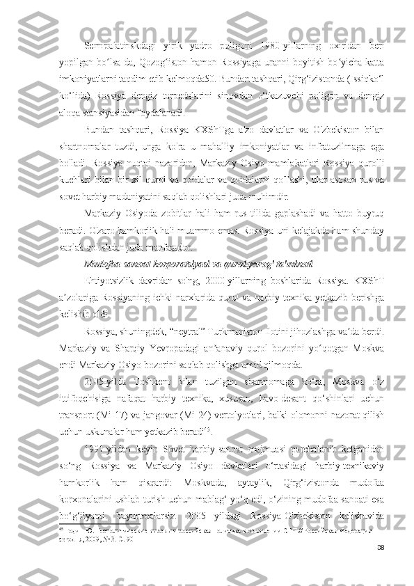 Semipalatinskdagi   yirik   yadro   poligoni   1980-yillarning   oxiridan   beri
yopilgan   bo lsa-da,   Qozog iston   hamon   Rossiyaga   uranni   boyitish   bo yicha   kattaʻ ʻ ʻ
imkoniyatlarni taqdim etib kelmoqda50. Bundan tashqari, Qirg‘izistonda (Issiqko‘l
ko‘lida)   Rossiya   dengiz   torpedalarini   sinovdan   o‘tkazuvchi   poligon   va   dengiz
aloqa stansiyasidan foydalanadi.
Bundan   tashqari,   Rossiya   KXShTga   a'zo   davlatlar   va   O'zbekiston   bilan
shartnomalar   tuzdi,   unga   ko'ra   u   mahalliy   imkoniyatlar   va   infratuzilmaga   ega
bo'ladi.   Rossiya   nuqtai   nazaridan,   Markaziy   Osiyo   mamlakatlari   Rossiya   qurolli
kuchlari   bilan   bir  xil   qurol  va   qoidalar  va  qoidalarni  qo'llashi,   ular  asosan   rus   va
sovet harbiy madaniyatini saqlab qolishlari juda muhimdir.
Markaziy   Osiyoda   zobitlar   hali   ham   rus   tilida   gaplashadi   va   hatto   buyruq
beradi. O'zaro hamkorlik hali muammo emas. Rossiya uni kelajakda ham shunday
saqlab qolishdan juda manfaatdor.
Mudofaa-sanoat korporatsiyasi va qurol-yarog' ta'minoti
Ehtiyotsizlik   davridan   so'ng,   2000-yillarning   boshlarida   Rossiya.   KXShT
a zolariga Rossiyaning  ichki narxlarida qurol va harbiy texnika yetkazib berishga	
ʼ
kelishib oldi.
Rossiya, shuningdek, “neytral” Turkmaniston flotini jihozlashga va da berdi.	
ʼ
Markaziy   va   Sharqiy   Yevropadagi   an anaviy   qurol   bozorini   yo qotgan   Moskva	
ʼ ʻ
endi Markaziy Osiyo bozorini saqlab qolishga umid qilmoqda.
2005-yilda   Toshkent   bilan   tuzilgan   shartnomaga   ko‘ra,   Moskva   o‘z
ittifoqchisiga   nafaqat   harbiy   texnika,   xususan,   havo-desant   qo‘shinlari   uchun
transport (Mi-17) va jangovar (Mi-24) vertolyotlari, balki olomonni nazorat qilish
uchun uskunalar ham yetkazib beradi 45
.
1991-yildan   keyin   Sovet   harbiy-sanoat   majmuasi   parchalanib   ketganidan
so‘ng   Rossiya   va   Markaziy   Osiyo   davlatlari   o‘rtasidagi   harbiy-texnikaviy
hamkorlik   ham   qisqardi:   Moskvada,   aytaylik,   Qirg‘izistonda   mudofaa
korxonalarini ushlab turish uchun mablag‘ yo‘q edi, o‘zining mudofaa sanoati esa
bo‘g‘ilyapti.   buyurtmalarsiz.   2005   yildagi   Rossiya-O'zbekiston   kelishuvida
45
 Годин Ю. Геополитические вызовы и российская политика в отношении СНГ // Российская Федерация 
сегодня, 2009, № 3. С. 90
38 