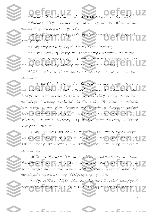  Markaziy Osiyo davlatlarining o’ziga xos xususiyatlariga to’xtalib o’tish ;
 Markaziy   Osiyo   davlatlarining   tashqi   siyosati   va   Afg'onistondagi
voqealarning mintaqaga ta'sirini yoritish ;
 Markaziy Osiyo davlatlari yetakchi davlatlarning manfati to’qnashgan hudud
ekanligini yoritish ;
 Rossiyaning Markaziy Osiyodagi manfaatlarini o’rganish ;
 Xitoyning Markaziy Osiyoga intilishi va buning sabablarini ko’rib chiqish ;
 AQSHning   Markaziy   Osiyo   davlatlari   bilan   munosabati   masalasini   tahlil
etib, AQSHning Markaziy Osiyodagi manfaatlariga e’tobor qaratish ;
 AQSHning Markaziy Osiyodagi yangi strategiyasining mazmun-  mohiyatini
ochib berish ;
Ilmiy   yangiligi.   Markaziy   Osiyoda   yangi   davlatlar   qurilishi   endigina
boshlanayotgan   paytda   dunyoning   yetakchi   davlatlaridan   birortasi,   jumladan
Rossiya ham bu mintaqaga qiziqish bildirmaydi va 1990-yillarning boshidan Eron
va   Turkiya   mintaqadagi   manfaatlarini   belgilab   oladi.     1990-yillarning   boshlarida
ham   rossiyalik,   ham   g arb   ekspertlar   nazdida   “mintaqa   dunyoning   yetakchiʻ
davlatlari e tiboridan chetda bo ladi” – degan noto’g’ri qarashlarda bo’lib, 1990 –	
ʼ ʻ
yillarning   o rtalaridan   Markaziy   Osiyoda   rus   diplomatiyasining   faollashuvi
ʻ
kuzatgani ko’rsatilgan ;  
Rossiya   Kollektiv   Xavfsizlik   Shartnomasi   Tashkilotini   Markaziy   Osiyoda
xavfsizlikning asosiy   ta minlovchisi  sifatida  saqlab  qolishga  harakat   qilishi, lekin	
ʼ
KXShT   tarkibiga   Xitoy   kirmasligi   va   Xitoyning   ushbu   mintaqadagi   manfaatlari
ochib berilgan ;
  AQShning   Markaziy   Osiyodagi   manfaatlari,   geosiyosiy   niyatlarini   sabab
Markaziy   Osiyodagi   harbiy   mavjudligi   va   bunga   ayniqsa,   Rossiya,   Xitoy   hamda
jahon   hamjamiyatining   munosabatini   tufayli   Markaziy   Osiyo   mintaqasi   ko'p
vektorli tashqi siyosat ta'sirining ob'ektiga aylangani yoritilgan ;  
Rossiya   va   Xitoy   -   AQSh   rahbariyatini   Markaziy   Osiyodagi   strategiyasini
qayta   ko'rib   chiqishga   majbur   qilgani   va   bu   strategiyaning   maqsadi   «Xitoyning
4 