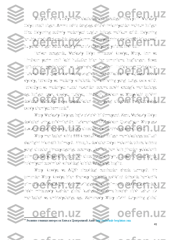 Xitoydan Kichik Osiyo mamlakatlariga olib boradigan "ipak yo'li" Markaziy
Osiyo orqali o'tgan. Ammo ochiq dengizga chiqish imkoniyatidan mahrum bo'lgan
O'rta   Osiyoning   qadimiy   madaniyati   turg'un   holatga   mahkum   etildi.   Osiyoning
janubiy qirg oqlari atrofida dengiz kommunikatsiyalarining rivojlanishi bilan avvalʻ
bu yerdan o tgan quruqlikdagi yo llar o z ahamiyatini yo qota boshladi. 
ʻ ʻ ʻ ʻ
Tarixan   qaraganda,   Markaziy   Osiyo   mintaqasi   Rossiya,   Xitoy,   Eron   va
Hindiston   yarim   oroli   kabi   hududlar   bilan   har   tomonlama   bog’langan.   Sovet
Ittifoqining   parchalanishi   va   keyinchalik   mustaqil   Tojikiston,   O zbekiston,	
ʻ
Turkmaniston,   Qirg iziston   va   Qozog iston   respublikalarining   vujudga   kelishi	
ʻ ʻ
siyosiy,   iqtisodiy   va   madaniy   sohalarda   hamkorlikning   yangi   turiga   asos   soldi.
Iqtisodiyot   va   madaniyat   nuqtai   nazaridan   qarama-qarshi   strategik   manfaatlarga
ega   bo lgan   Eron,   Rossiya,   Turkiya,   Hindiston,   Pokiston   va   Xitoy   kabi   qo shni	
ʻ ʻ
davlatlar   Markaziy   Osiyo   respublikalari   bilan   yangi   aloqalarni   rivojlantirishga
asosiy ahamiyat bermoqda 50
.
Xitoy Markaziy Osiyoga bejiz qiziqish bildirmayapti. Zero, Markaziy Osiyo
davlatlari   uning   qo‘shnilaridir.   Turkmaniston-O‘zbekiston-Qozog‘iston-Xitoy   gaz
quvurining qurilishi savdo-iqtisodiy aloqalarni rivojlantirishga xizmat qiladi.
Xitoy manfaatlari sobiq SSSR respublikalari bo'lgan mamlakatlarga taalluqli
ekanligini inkor etib bo'lmaydi. Biroq, bu davlatlar Osiyo makonida tobora ko'proq
yangi   aloqalar   o'rnatayotganiga   qaramay,   ular   hali   ham   ko'p   jihatdan   yakkalanib
qolmoqdalar, yangi hamkorlar bilan aloqa o'rnatish qiyin, bu esa mamlakat ichida
hokimiyatni taqsimlash sohasidagi ko'plab sabablarga bog'liq.
Xitoy   Rossiya   va   AQSh   o'rtasidagi   raqobatdan   chetda   turmaydi.   Bir
tomondan   Xitoy   Rossiya   bilan   Shanxay   hamkorlik   tashkiloti   doirasida   hamkorlik
qilmoqda,   bu   esa   AQShning   noroziligiga   sabab   bo'lmoqda.   Boshqa   tomondan,
Pekin   mintaqaviy   kuchdan   global   kuchga   bosqichma-bosqich   o'tish   uchun   o'z
manfaatlari   va   ambitsiyalariga   ega.   Zamonaviy   Xitoy   o‘zini   dunyoning   global
50
  Развитие главных интересов Китая в Центральной Азии.  http://uchebnik-besplatno.com
41 