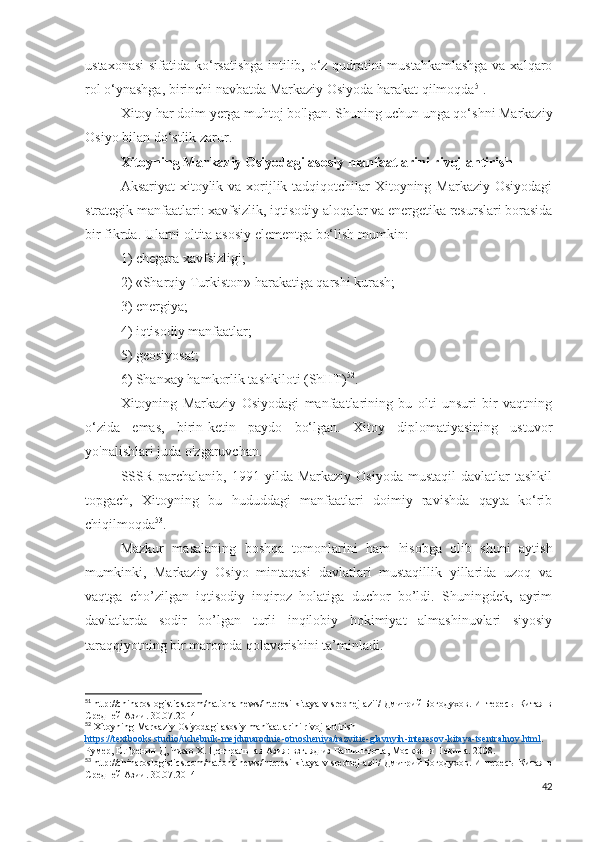 ustaxonasi  sifatida ko‘rsatishga intilib, o‘z qudratini mustahkamlashga  va xalqaro
rol o‘ynashga, birinchi navbatda Markaziy Osiyoda harakat qilmoqda 51
.
Xitoy har doim yerga muhtoj bo'lgan. Shuning uchun unga qo‘shni Markaziy
Osiyo bilan do‘stlik zarur.
Xitoyning Markaziy Osiyodagi asosiy manfaatlarini rivojlantirish
Aksariyat  xitoylik va xorijlik tadqiqotchilar Xitoyning Markaziy Osiyodagi
strategik manfaatlari: xavfsizlik, iqtisodiy aloqalar va energetika resurslari borasida
bir fikrda. Ularni oltita asosiy elementga bo‘lish mumkin: 
1) chegara xavfsizligi; 
2) «Sharqiy Turkiston» harakatiga qarshi kurash; 
3) energiya; 
4) iqtisodiy manfaatlar; 
5) geosiyosat; 
6) Shanxay hamkorlik tashkiloti (ShHT) 52
.
Xitoyning   Markaziy   Osiyodagi   manfaatlarining   bu   olti   unsuri   bir   vaqtning
o‘zida   emas,   birin-ketin   paydo   bo‘lgan.   Xitoy   diplomatiyasining   ustuvor
yo'nalishlari juda o'zgaruvchan. 
SSSR  parchalanib,  1991 yilda  Markaziy  Osiyoda  mustaqil   davlatlar  tashkil
topgach,   Xitoyning   bu   hududdagi   manfaatlari   doimiy   ravishda   qayta   ko‘rib
chiqilmoqda 53
.
Mazkur   masalaning   boshqa   tomonlarini   ham   hisobga   olib   shuni   aytish
mumkinki,   Markaziy   Osiyo   mintaqasi   davlatlari   mustaqillik   yillarida   uzoq   va
vaqtga   cho’zilgan   iqtisodiy   inqiroz   holatiga   duchor   bo’ldi.   Shuningdek,   ayrim
davlatlarda   sodir   bo’lgan   turli   inqilobiy   hokimiyat   almashinuvlari   siyosiy
taraqqiyotning bir maromda qolaverishini ta’minladi.
51
 http://chinaroslogistics.com/nationalnews/interesi-kitaya-v-srednej-azii/  Дмитрий Богодухов.  Интересы Китая в
Средней Азии.   30.07.2014
52
  Xitoyning   Markaziy   Osiyodagi   asosiy   manfaatlarini   rivojlantirish
https    ://    textbooks    .   studio    /   uchebnik    -   mejdunarodnie    -   otnosheniya    /   razvitie    -   glavnyih    -   interesov    -   kitaya    -   tsentralnoy    .   html    . 
Румер, Е.Тренин Д, Чжао Х. Центральная Азия: взгляд из Вашингтона, Москвы и Пекина. 2008. 
53
 http://chinaroslogistics.com/nationalnews/interesi-kitaya-v-srednej-azii/  Дмитрий Богодухов.  Интересы Китая в
Средней Азии.   30.07.2014
42 