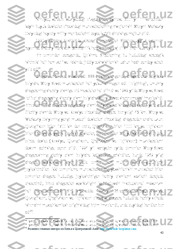 Nihoyat,   xalqaro   vaziyatdagi   o‘zgarishlar,   ayniqsa   2001-yil   11-sentabrdan
keyin buyuk davlatlar o‘rtasidagi munosabatlarning rivojlanishi Xitoyni Markaziy
Osiyodagi hayotiy milliy manfaatlarini qayta ko‘rib chiqishga majbur qildi.
1990-yillarning   boshlarida   strategik   manfaatlar   Shinjon-Uyg‘ur   avtonom
rayonida Sharqiy Turkiston terrorchilik harakatining avj olishi bilan kuchaydi 54
. 
Bir   tomondan   qaraganda,   Qo'shma   Shtatlarning   bu   hududdagi   strategik
ishtiroki hali ham zaif va Pekinda jiddiy tashvishlanish  uchun hech qanday sabab
yo'q edi 55
.
Chegaralar boshqa masala edi. SSSR parchalanganda, chegaralarni belgilash
bo'yicha   Xitoy-Sovet   muzokaralari   hali   yakunlanmagan   edi.   To'g'rirog'i,   umumiy
chegaraning sharqiy qismiga oid masalalar hal qilindi va 1989 yilda Xitoy va Sovet
Ittifoqi chegaraning sharqiy qismi bo'yicha Xitoy-Sovet shartnomasini imzolashdi.
Biroq tomonlar chegaraning g‘arbiy qismi bo‘yicha kelishuvga erishgani yo‘q edi.
G'arbiy   qismida   Xitoy   va   Rossiya   o'rtasidagi   chegara   bor-yo'g'i   45   km.   Xitoy   va
Markaziy Osiyoning yangi mustaqil davlatlari o rtasidagi chegaradan ancha uzun:ʻ
Qozog iston   bilan   1700   km   dan   ortiq,   Qirg iziston   bilan   1000   km   va   Tojikiston	
ʻ ʻ
bilan 450 km ga yaqin. Tegishli davlatlar, bir tomondan Xitoy, ikkinchi tomondan,
to'rtta   davlat   (Rossiya,   Qozog'iston,   Qirg'iziston   va   Tojikiston)   muzokaralarni
davom   ettirishga   qaror   qildi.   1994   yil   sentyabr   oyida   tomonlar   Xitoy-Sovet
chegarasining   g'arbiy   qismi   bo'yicha   kelishuvga   erishdilar,   bunda   1969   yilgi
chegara   hodisasidan   keyin   ikkala   tomon   ham   muhim   qurolli   guruhlarni
joylashtirdilar.   Ikki   tomonlama   munosabatlarning   yaxshilanishi   munosabati   bilan
tomonlar   chegara   hududiga   joylashtirilgan   harbiy   qismlarni   sezilarli   darajada
qisqartirdi,   biroq   chegaralar   xavfsizligini   kafolatlovchi   institutsional   mexanizm
hali   ham   zarur   edi.   Shu   maqsadda   1996-yil   26-aprelda   Xitoy,   Rossiya,
Qozog iston, Qirg iziston va Tojikiston o rtasida chegara hududida harbiy sohada
ʻ ʻ ʻ
ishonchni mustahkamlash to g risidagi bitim imzolandi, unda quyidagi bandlar bor	
ʻ ʻ
edi 56
:
54
 Румер, Е.Тренин Д, Чжао Х. Центральная Азия: взгляд из Вашингтона, Москвы и Пекина. 2008.- C  202
55
 Румер, Е.Тренин Д, Чжао Х. Центральная Азия: взгляд из Вашингтона, Москвы и Пекина. 2008.- C  210
56
  Развитие главных интересов Китая в Центральной Азии.  http://uchebnik-besplatno.com
43 