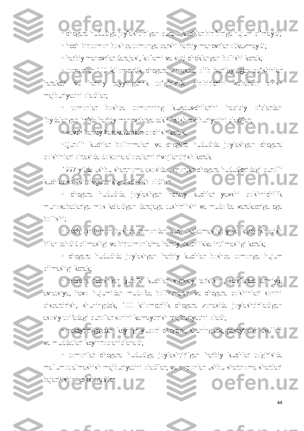 • chegara hududiga joylashtirilgan qurolli kuchlar bir-biriga hujum qilmaydi;
• hech bir tomon boshqa tomonga qarshi harbiy manevrlar o'tkazmaydi;
• harbiy manevrlar darajasi, ko'lami va soni cheklangan bo'lishi kerak;
•   tomonlar   100   kilometrlik   chegara   zonasida   olib   borilayotgan   qo‘shinlar
harakati   va   harbiy   tayyorgarlik   to‘g‘risida   bir-birlarini   xabardor   qilish
majburiyatini oladilar;
•   tomonlar   boshqa   tomonning   kuzatuvchilarini   haqiqiy   o‘qlardan
foydalangan holda harbiy manevrlarga taklif etish majburiyatini oladilar;
• xavfli harbiy harakatlardan qochish kerak;
•Qurolli   kuchlar   bo'linmalari   va   chegara   hududida   joylashgan   chegara
qo'shinlari o'rtasida do'stona aloqalarni rivojlantirish kerak.
1997 yilda ushbu shartnoma asosida tomonlar chegara hududlaridagi qurolli
kuchlar sonini qisqartirishga kelishib oldilar:
•   chegara   hududida   joylashgan   harbiy   kuchlar   yaxshi   qo'shnichilik
munosabatlariga   mos   keladigan   darajaga   tushirilishi   va   mudofaa   xarakteriga   ega
bo'lishi;
•   hech   bir   tomon   boshqa   tomondan   kuch   ishlatmasligi   yoki   kuch   ishlatish
bilan tahdid qilmasligi va bir tomonlama harbiy ustunlikka intilmasligi kerak;
•   chegara   hududida   joylashgan   harbiy   kuchlar   boshqa   tomonga   hujum
qilmasligi kerak;
•   Barcha   tomonlar   qurolli   kuchlar   shaxsiy   tarkibini,   jumladan   armiya,
aviatsiya,   havo   hujumidan   mudofaa   bo'linmalari   va   chegara   qo'shinlari   sonini
qisqartirish,   shuningdek,   100   kilometrlik   chegara   zonasida   joylashtiriladigan
asosiy toifadagi qurollar sonini kamaytirish majburiyatini oladi;
•   pasaytirilgandan   keyingi   yuqori   chegara,   shuningdek,   pasaytirish   usullari
va muddatlari keyinroq aniqlanadi;
•   tomonlar   chegara   hududiga   joylashtirilgan   harbiy   kuchlar   to'g'risida
ma'lumot almashish majburiyatini oladilar; va tomonlar ushbu shartnoma shartlari
bajarilishini tekshiradilar.
44 