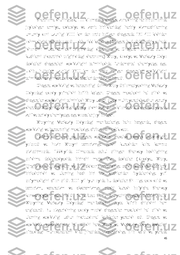 Shartnoma shuningdek, 100 kilometrlik chegara zonasining har bir tomonida
joylashgan   armiya,   aviatsiya   va   zenit   birliklaridagi   harbiy   xizmatchilarning
umumiy   soni   uzunligi   7000   km   dan   ortiq   bo‘lgan   chegarada   130   400   kishidan
oshmasligini nazarda tutadi. Ushbu ikki kelishuv (Chegara hududida harbiy sohada
ishonchni   mustahkamlash   to g risidagi   shartnoma   va   Chegara   hududida   qurolliʻ ʻ
kuchlarni  qisqartirish  to g risidagi  shartnoma)  Xitoy,  Rossiya   va  Markaziy  Osiyo	
ʻ ʻ
davlatlari   chegaralari   xavfsizligini   ta minlashda   fundamental   ahamiyatga   ega.	
ʼ
Ushbu   hujjatlar   uzunligi   7300   km   dan   ortiq   bo lgan   chegaralar   xavfsizligini	
ʻ
ta minlashning institutsional kafolatlaridan dalolat beradi.	
ʼ
Chegara xavfsizligi va barqarorligi doimo Xitoy diplomatiyasining Markaziy
Osiyodagi   asosiy   yo‘nalishi   bo‘lib   kelgan.   Chegara   masalasini   hal   qilish   va
chegaralar xavfsizligini ta'minlash Xitoy uchun qulay muhit yaratish uchun zaruriy
shartdir.   Xitoyning   shimoli-g'arbiy   qismidagi   3000   kilometrlik   chegarasi   yanada
zaif va tarixiy ahamiyatga ega voqealar joyi bo'lgan.
Xitoyning   Markaziy   Osiyodagi   manfaatlariga   baho   berganda,   chegara
xavfsizligi va barqarorligi masalasiga e’tibor bermaslik xato.
1997   yildan   keyin   esa   chegara   xavfsizligi   masalasi   avvalgi   ustuvorligini
yo'qotdi   va   hozir   Xitoyni   terrorizmga   qarshi   kurashdan   ko'ra   kamroq
qiziqtirmoqda.   1998-yilda   Olmaotada   qabul   qilingan   Shanxay   beshligining
qo‘shma   deklaratsiyasida   birinchi   marta   a’zo   davlatlar   (Rossiya,   Xitoy,
Qirg‘iziston,   Qozog‘iston   va   O‘zbekiston)   terrorizmga   qarshi   kurashda   kuchlarni
birlashtirishi   va   ularning   hech   biri   o‘z   kuchlaridan   foydalanishga   yo‘l
qo‘ymasligini  e’lon qildi. 2001-yil  iyun oyida bu davlatlar  ShHTga asos  soldi  va
terrorizm,   separatizm   va   ekstremizmga   qarshi   kurash   bo yicha   Shanxay	
ʻ
konventsiyasini   qabul   qildi.   Bu   nafaqat   ShHT   faoliyatining   yangi   ta’rifini,   balki
Xitoyning   Markaziy   Osiyodagi   manfaatlarini   qayta   ko‘rib   chiqishni   ham
anglatardi.   Bu   o'zgarishning   asosiy   motivi   chegaralar   masalasini   hal   qilish   va
ularning   xavfsizligi   uchun   institutsional   kafolatlar   yaratish   edi.   Chegara   va
xavfsizlik   masalalarining   hal   etilishi   ham   Xitoy   va   Markaziy   Osiyo   davlatlari
o rtasidagi   munosabatlarni   sifat   jihatidan   o zgartirishga   olib   keldi   va   yanada	
ʻ ʻ
45 