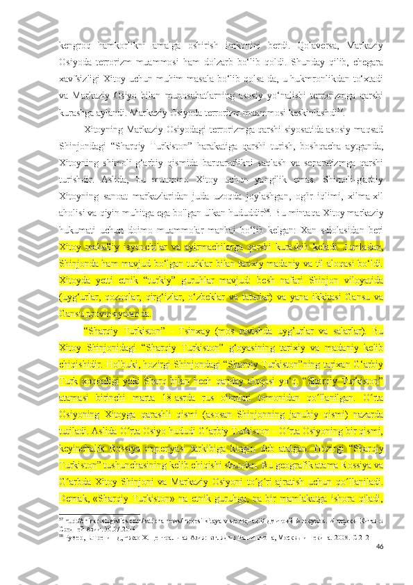kengroq   hamkorlikni   amalga   oshirish   imkonini   berdi.   Qolaversa,   Markaziy
Osiyoda   terrorizm   muammosi   ham   dolzarb   bo‘lib   qoldi.   Shunday   qilib,   chegara
xavfsizligi Xitoy uchun muhim masala bo‘lib qolsa-da, u hukmronlikdan to‘xtadi
va   Markaziy   Osiyo   bilan   munosabatlarning   asosiy   yo‘nalishi   terrorizmga   qarshi
kurashga aylandi. Markaziy Osiyoda terrorizm muammosi keskinlashdi 57
. 
Xitoyning Markaziy Osiyodagi terrorizmga qarshi siyosatida asosiy maqsad
Shinjondagi   “Sharqiy   Turkiston”   harakatiga   qarshi   turish,   boshqacha   aytganda,
Xitoyning   shimoli-g‘arbiy   qismida   barqarorlikni   saqlash   va   separatizmga   qarshi
turishdir.   Aslida,   bu   muammo   Xitoy   uchun   yangilik   emas.   Shimoli-g'arbiy
Xitoyning   sanoat   markazlaridan   juda   uzoqda   joylashgan,   og'ir   iqlimi,   xilma-xil
aholisi va qiyin muhitga ega bo'lgan ulkan hududdir 58
. Bu mintaqa Xitoy markaziy
hukumati   uchun   doimo   muammolar   manbai   bo‘lib   kelgan:   Xan   sulolasidan   beri
Xitoy   mahalliy   isyonchilar   va   ayirmachilarga   qarshi   kurashib   keladi.   Jumladan,
Shinjonda ham mavjud bo‘lgan turklar bilan tarixiy madaniy va til aloqasi bo‘ldi.
Xitoyda   yetti   etnik   “turkiy”   guruhlar   mavjud:   besh   nafari   Shinjon   viloyatida
(uyg‘urlar,   qozoqlar,   qirg‘izlar,   o‘zbeklar   va   tatarlar)   va   yana   ikkitasi   Gansu   va
Gansu provinsiyalarida.
“Sharqiy   Turkiston”   -   Tsinxay   (mos   ravishda   uyg’urlar   va   salarlar).   Bu
Xitoy   Shinjonidagi   “Sharqiy   Turkiston”   g‘oyasining   tarixiy   va   madaniy   kelib
chiqishidir. Holbuki, hozirgi Shinjondagi “Sharqiy Turkiston”ning tarixan G‘arbiy
Turk   xoqonligi   yoki   Sharq   bilan   hech   qanday   aloqasi   yo‘q.   “Sharqiy   Turkiston”
atamasi   birinchi   marta   18-asrda   rus   olimlari   tomonidan   qo llanilgan.   O rtaʻ ʻ
Osiyoning   Xitoyga   qarashli   qismi   (asosan   Shinjonning   janubiy   qismi)   nazarda
tutiladi. Aslida O rta Osiyo hududi G arbiy Turkiston – O rta Osiyoning bir qismi,	
ʻ ʻ ʻ
keyinchalik   Rossiya   imperiyasi   tarkibiga   kirgan   deb   atalgan.   Hozirgi   “Sharqiy
Turkiston” tushunchasining kelib chiqishi shundan. Bu geografik atama Rossiya va
G arbda   Xitoy   Shinjoni   va   Markaziy   Osiyoni   to g ri   ajratish   uchun   qo llaniladi.	
ʻ ʻ ʻ ʻ
Demak,   «Sharqiy   Turkiston»   na   etnik   guruhga,   na   bir   mamlakatga   ishora   qiladi,
57
 http://chinaroslogistics.com/nationalnews/interesi-kitaya-v-srednej-azii/  Дмитрий Богодухов.  Интересы Китая в
Средней Азии.   30.07.2014
58
 Румер, Е.Тренин Д, Чжао Х. Центральная Азия: взгляд из Вашингтона, Москвы и Пекина.  2008.-C 212
46 