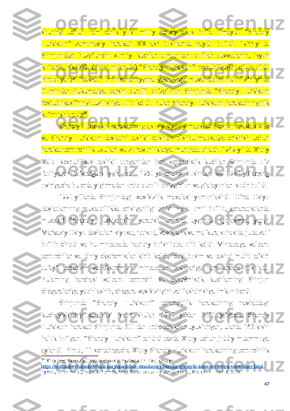 shuning   uchun   ham   etnik   yoki   milliy   tarixiy   asos   bo‘la   olmaydi.   “Sharqiy
Turkiston”   zamonaviy   harakati   XX   asr   boshlarida   paydo   bo ldi.   1933-yildaʻ
Shinjondagi   buzg’unchi   xorijiy   kuchlar   tomonidan   qo llab-quvvatlanib,   isyon	
ʻ
ko tarib, Kashida  (Shinjon janubi)  “Sharqiy Turkiston”  respublikasini  e lon qildi.	
ʻ ʼ
Biroq   yangi   “davlat”   bir   necha   oygina   yashashga   muvaffaq   bo ldi.   1944-yilda	
ʻ
Gomindan   hukumatiga   qarshi   qurolli   qo zg olon   Shinjonda   “Sharqiy   Turkiston	
ʻ ʻ
respublikasi”ning   tuzilishiga   olib   keldi.   Bular   Sharqiy   Turkiston   harakatining   ilk
ko‘rinishlaridir 59
. 
Sharqiy Turkiston harakatining asosiy siyosiy maqsadi Shinjon mustaqilligi
va   Sharqiy   Turkiston   davlatini   tashkil   etishdir.   Ushbu   maqsadga   erishish   uchun
harakat   terrorchilik  usullari   va  zo'ravonliklarga   murojaat  qiladi.  1949-yilda  Xitoy
Xalq   Respublikasi   tashkil   topganidan   beri   separatistik   kuchlar   Shinjonda   o z	
ʻ
faoliyatini   to xtatgani   yo q   edi.   1950-yillarning   boshidan   va   1980-yillarning	
ʻ ʻ
oxirigacha bu erda yigirmadan ortiq qurolli qo zg olon va g alayonlar  sodir bo'ldi.	
ʻ ʻ ʻ
1990-yillarda   Shinjondagi   xavfsizlik   masalasi   yomonlashdi.   O rta   Osiyo	
ʻ
davlatlarining   mustaqillikka   erishganligi   qo shimcha   omil   bo lib,   separatistlarda	
ʻ ʻ
mustaqil   “Sharqiy   Turkiston”ni   yaratish   umidini   uyg otdi.   Qolaversa,   yangi	
ʻ
Markaziy Osiyo davlatlari siyosat, iqtisod, xavfsizlik va mafkura sohasida juda zaif
bo‘lib   chiqdi   va   bu   mintaqada   haqiqiy   bo‘shliqqa   olib   keldi.   Mintaqaga   xalqaro
terrorchilar   va   diniy   ekstremistlar   kirib   keldi,   ichki   bosim   va   tashqi   muhit   ta’siri
tufayli   terrorizm   va   ekstremizm   mintaqadan   tashqariga   ham   tarqala   boshladi.
Bularning   barchasi   xalqaro   terrorchi   va   ekstremistik   kuchlarning   Shinjon
chegaralariga yaqinlashib, chegara xavfsizligini zaiflashtirishga imkon berdi.
Shinjonda   “Sharqiy   Turkiston”   terrorchilik   harakatining   navbatdagi
kuchayishining   sabablari   mana   shular.   1990   yildan   2001   yilgacha   Sharqiy
Turkiston harakati Shinjonda 200 dan ortiq teraktlar uyushtirgan, ularda 162 kishi
halok   bo lgan.   “Sharqiy   Turkiston”   tahdidi   tezda   Xitoy   uchun   jiddiy   muammoga	
ʻ
aylandi. Biroq, 11-sentabrgacha Xitoy Sharqiy Turkiston harakatining terrorchilik
59
 Xitoyning Markaziy Osiyodagi asosiy manfaatlarini rivojlantirish
https://textbooks.studio/uchebnik-mejdunarodnie-otnosheniya/razvitie-glavnyih-interesov-kitaya-tsentralnoy.html . 
Румер, Е.Тренин Д, Чжао Х. Центральная Азия: взгляд из Вашингтона, Москвы и Пекина. 2008. 
47 