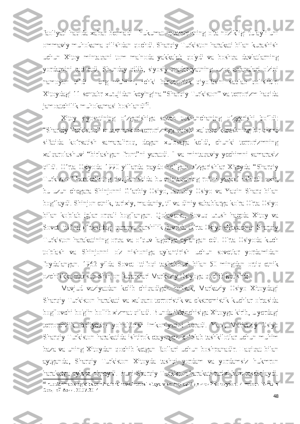 faoliyati   haqida   xabar   bermadi   -   hukumat   muammoning   o'ta   nozikligi   tufayli   uni
ommaviy muhokama qilishdan qochdi. Sharqiy Turkiston harakati bilan kurashish
uchun   Xitoy   mintaqani   tom   ma'noda   yakkalab   qo'ydi   va   boshqa   davlatlarning
yordamini   rad   etdi.   Shunday   qilib,   siyosiy   madaniyatning   uzoq   an'analari   o'zini
namoyon   qildi   -   eng   muhimi,   ichki   barqarorlik   qiyofasini   saqlab   qolishdir.
Xitoydagi 11-sentabr xurujidan keyingina “Sharqiy Turkiston” va terrorizm haqida
jamoatchilik muhokamasi boshlandi 60
.
Xitoy   siyosatining   o zgarishiga   sabab   tushunchaning   o zgarishi   bo ldi:ʻ ʻ ʻ
“Sharqiy Turkiston” muammosini terrorizmga qarshi xalqaro kurashning bir qismi
sifatida   ko rsatish   samaraliroq,   degan   xulosaga   keldi,   chunki   terrorizmning	
ʻ
xalqarolashuvi   “birlashgan   front”ni   yaratdi.   "   va   mintaqaviy   yechimni   samarasiz
qildi.   O rta   Osiyoda   1990-yillarda   paydo   bo lgan   o zgarishlar   Xitoyda   “Sharqiy	
ʻ ʻ ʻ
Turkiston”  harakatining rivojlanishida  bu mintaqaning  rolini   yaqqol  oshirdi:  axir,
bu   uzun   chegara   Shinjonni   G arbiy   Osiyo,   Janubiy   Osiyo   va   Yaqin   Sharq   bilan	
ʻ
bog laydi. Shinjon etnik, tarixiy, madaniy, til va diniy sabablarga ko'ra O'rta Osiyo	
ʻ
bilan   ko'plab   iplar   orqali   bog'langan.   Qolaversa,   Sovuq   urush   hamda   Xitoy   va
Sovet Ittifoqi o rtasidagi qarama-qarshilik davrida O rta Osiyo allaqachon Sharqiy	
ʻ ʻ
Turkiston   harakatining   orqa   va   o quv   lageriga   aylangan   edi.   O'rta   Osiyoda   kuch	
ʻ
to'plash   va   Shinjonni   o'z   nishoniga   aylantirish   uchun   sovetlar   yordamidan
foydalangan.   1962   yilda   Sovet   Ittifoqi   tashabbusi   bilan   50   mingdan   ortiq   etnik
ozchilikka mansub Shinjon fuqarolari Markaziy Osiyoga qochib ketishdi.
Mavjud   vaziyatdan   kelib   chiqadigan   bo'lsak,   Markaziy   Osiyo   Xitoydagi
Sharqiy Turkiston harakati  va xalqaro terroristik va ekstremistik kuchlar  o'rtasida
bog'lovchi bo'g'in bo'lib xizmat qiladi. Bunda ikkinchisiga Xitoyga kirib, u yerdagi
terrorchilik   faoliyatini   yo'naltirish   imkoniyatini   beradi.   Yani,   Markaziy   Osiyo
Sharqiy Turkiston harakatida ishtirok etayotgan ko‘plab tashkilotlar uchun muhim
baza   va  uning   Xitoydan  qochib   ketgan   faollari   uchun  boshpanadir.   Haqiqat   bilan
aytganda,   Sharqiy   Turkiston   Xitoyda   tashqi   yordam   va   yordamsiz   hukmron
harakatga aylana olmaydi. Buni Sharqiy Turkiston harakati tarixi ham tasdiqlaydi.
60
 http://chinaroslogistics.com/nationalnews/interesi-kitaya-v-srednej-azii/  Дмитрий Богодухов.  Интересы Китая в
Средней Азии.   30.07.2014
48 