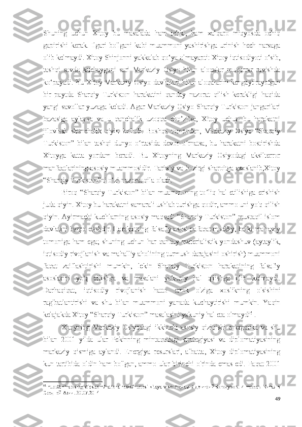 Shuning   uchun   Xitoy   bu   masalada   ham   ichki,   ham   xalqaro   miqyosda   ochiq
gapirishi   kerak.   Ilgari   bo'lgani   kabi   muammoni   yashirishga   urinish   hech   narsaga
olib kelmaydi. Xitoy Shinjonni yakkalab qo‘ya olmayapti: Xitoy iqtisodiyoti o‘sib,
tashqi   savdo   kuchaygani   sari   Markaziy   Osiyo   bilan   aloqalar   muqarrar   ravishda
ko‘payadi. Bu Xitoy Markaziy Osiyo davlatlari bilan aloqalarini kengaytirayotgan
bir   paytda   Sharqiy   Turkiston   harakatini   qanday   nazorat   qilish   kerakligi   haqida
yangi  savollar  yuzaga  keladi. Agar  Markaziy Osiyo  Sharqiy Turkiston  jangarilari
bazasiga   aylansa   va   u   qanchalik   uzoqqa   cho’zilsa,   Xitoy   uchun   bu   harakatni
jilovlash   shunchalik   qiyin   bo'ladi.   Boshqa   tomondan,   Markaziy   Osiyo   “Sharqiy
Turkiston”   bilan   tashqi   dunyo   o rtasida   devor   o rnatsa,   bu   harakatni   bostirishdaʻ ʻ
Xitoyga   katta   yordam   beradi.   Bu   Xitoyning   Markaziy   Osiyodagi   aksilterror
manfaatlarining asosiy muammosidir. Tarixiy va hozirgi sharoitga asoslanib,Xitoy
“Sharqiy Turkiston”ni o‘zi nazorat qila oladi. 
Biroq   “Sharqiy   Turkiston”   bilan   muammoning   to liq   hal   etilishiga   erishish	
ʻ
juda qiyin. Xitoy bu harakatni samarali ushlab turishga qodir, ammo uni yo'q qilish
qiyin. Ayirmachi kuchlarning asosiy maqsadi “Sharqiy Turkiston” mustaqil islom
davlatini barpo etishdir. Harakatning falsafiy asosi nafaqat moddiy, balki ma'naviy
tomoniga   ham   ega;   shuning   uchun   har   qanday   materialistik   yondashuv   (aytaylik,
iqtisodiy rivojlanish va mahalliy aholining turmush darajasini oshirish) muammoni
faqat   zaiflashtirishi   mumkin,   lekin   Sharqiy   Turkiston   harakatining   falsafiy
asoslarini   yo'q   qilishga   va   masalani   yakuniy   hal   qilishga   olib   kelmaydi.
Darhaqiqat,   iqtisodiy   rivojlanish   hatto   etnik   o'ziga   xoslikning   o'sishini
rag'batlantirishi   va   shu   bilan   muammoni   yanada   kuchaytirishi   mumkin.   Yaqin
kelajakda Xitoy “Sharqiy Turkiston” masalasini yakuniy hal eta olmaydi 61
.
Xitoyning   Markaziy   Osiyodagi   ikkinchi   asosiy   qiziqishi   energetika   va   shu
bilan   2001   yilda   ular   Pekinning   mintaqadagi   strategiyasi   va   diplomatiyasining
markaziy   qismiga   aylandi.   Energiya   resurslari,   albatta,   Xitoy   diplomatiyasining
kun tartibida oldin ham bo'lgan, ammo ular birinchi o'rinda emas edi. Faqat 2001
61
 http://chinaroslogistics.com/nationalnews/interesi-kitaya-v-srednej-azii/  Дмитрий Богодухов.  Интересы Китая в
Средней Азии.   30.07.2014
49 
