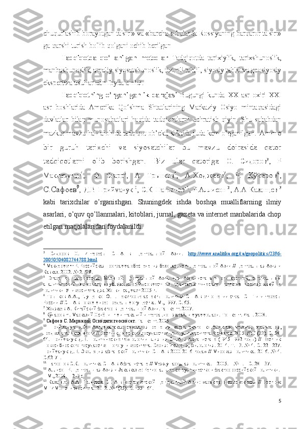 chuqurlashib borayotgan ta'siri» va «barcha sohalarda Rossiyaning barqaror ta'siri»
ga qarshi turish bo'lib qolgani ochib berilgan
Tadqiqotda   qo‘llanilgan   metodl ar   Tadqiqotda   tarixiylik,   tarixshunoslik,
manbashunoslik, amaliy siyosatshunoslik, tizimli tahlil, siyosiy tahlil va geosiyosiy
ekspertiza usullaridan foydalanildi. 
Tadqiqotning   o’rganilganlik   darajasi   Bugungi   kunda   XX   asr   oxiri   XXI
asr   boshlarida   Amerika   Qo shma   Shtatlarining   Markaziy   Osiyo   mintaqasidagiʻ
davlatlar   bilan   munosabatlari   haqida   tadqiqotlarni   uchratish   qiyin.   Shu   sababdan
mazkur mavzu hali alohida tadqiqot ob’ekti sifatida juda kam o’rganilgan .  Ammo
bir   guruh   tarixchi   va   siyosatchilar   bu   mavzu   doirasida   qator
tadqiqotlarni   olib   borishgan.   Biz   ular   qatoriga   О .   Сидоров 3
,   Р
Макдермотт 4
,.   Ф   Старр 5
,   А   Трынков 6
,   A.Xoджаев 7
,   Ч   Кўчаров 8
,
С.Сафоев 9
,   Д . В   Приймачук 10
,   С . К   Нагорнов 11
,   Р . Аллисон 12
,   А . А   Казанцев 13
kabi   tarixchilar   o’rganishgan.   Shuningdek   ishda   boshqa   mualliflarning   ilmiy
asarlari, o’quv qo’llanmalari, kitoblari, jurnal, gazeta va internet manbalarida chop
etilgan maqolalaridan foydalanildi.
3
  Сидоров   О.   Интересы   США   в   Центральной   Азии.   http    ://    www    .   analitika    .   org    /   ca    /   geopolitics    /2396-   
20050504082744788.    html     
4
 Макдермотт Р. Российская программа обеспечения безопасности Центральной Азии // Центральная Азия и
Кавказ. 2002. № 2. С.8.
5
  Старр   Ф.   Партнерство   Большой   Центральной   Азии   для   Афганистана   и   его   соседей,   специальный
аналитический   материал,   опубликованный   совместным   трансатлантическим   центром   исследований   и
политики Университета Дж. Хопкинса, март 2005 г. 
6
  Трынков  А.А.,   Глущенко  Ю.Н.   Некоторые   аспекты  политики   США  в   отношении   стран   СНГ   и   интересы
России // США в новом мире: пределы могущества. М., 1997. С. 65. 
7
  Xo джаев   A . Китайский фактор в Центральной Азии.Ташкент. 2007.
8
  Кўчаров Ч. Марказий Осиёнинг минтақавий интеграцион жараёни муаммолари. Тошкент. Фан. 2008.
9
  Сафоев С. Марказий Осиёдаги геосиёсат.  Ташкент. 2005
10
  Приймачук   Д.В.   Американская   стратегия   решения   «афганского   конфликта»:   теория,   реализация,
предварительные итоги // Вестник Томского государственного университета. История. 2015. № 1 (33). С. 58-
64.   Приймачук   Д.В.   Политические   технологии   влияния   США   в   Афганистане   (1945-1992   годы)   //   Вестник
Новосибирского государственного университета. Серия: История, филология. 2014. Т. 13. № 4. С. 221-227.
Приймачук   Д.В.  Эволюция  афганской  политики  США  в  2000-2016  годах  //  Мировая   политика.   2016.  №  4.
С.62-71. 
11
 Нагорнов С.К. Политика США в Афганистане // Международная политика. – 2005. – № 1. – С. 28 – 37.
12
 Аллисон Р. Центральная Азия и Закавказье: Региональное сотрудничество и фактор российской политики. 
– М., 2004. – 219 с
13
  Казанцев   А.А.   Политика   США   в   постсоветской   Центральной   Азии:   характер   и   перспективы   //   Вестник
МГИМО Университета. 2012. № 4(25). С. 155-164. 
5 