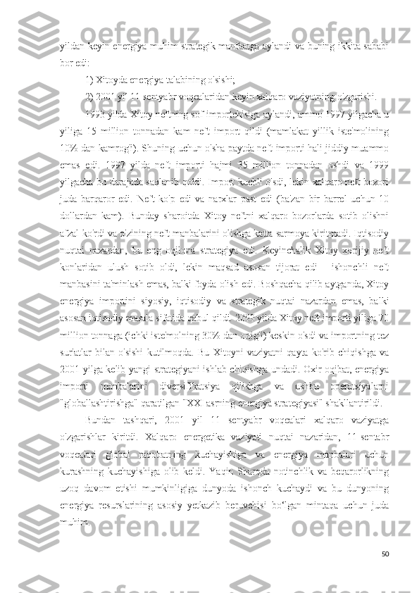 yildan keyin energiya muhim strategik manfaatga aylandi va buning ikkita sababi
bor edi: 
1) Xitoyda energiya talabining o'sishi; 
2) 2001 yil 11 sentyabr voqealaridan keyin xalqaro vaziyatning o'zgarishi.
1993 yilda Xitoy neftning sof importchisiga aylandi, ammo 1997 yilgacha u
yiliga   15   million   tonnadan   kam   neft   import   qildi   (mamlakat   yillik   iste'molining
10% dan kamrog'i). Shuning uchun o'sha paytda neft importi hali jiddiy muammo
emas   edi.   1997   yilda   neft   importi   hajmi   35   million   tonnadan   oshdi   va   1999
yilgacha bu darajada saqlanib qoldi. Import kuchli o'sdi, lekin xalqaro neft bozori
juda   barqaror   edi.   Neft   ko'p   edi   va   narxlar   past   edi   (ba'zan   bir   barrel   uchun   10
dollardan   kam).   Bunday   sharoitda   Xitoy   neftni   xalqaro   bozorlarda   sotib   olishni
afzal ko'rdi va o'zining neft manbalarini olishga katta sarmoya kiritmadi. Iqtisodiy
nuqtai   nazardan,   bu   eng   oqilona   strategiya   edi.   Keyinchalik   Xitoy   xorijiy   neft
konlaridan   ulush   sotib   oldi,   lekin   maqsad   asosan   tijorat   edi   -   ishonchli   neft
manbasini ta'minlash emas, balki foyda olish edi. Boshqacha qilib aytganda, Xitoy
energiya   importini   siyosiy,   iqtisodiy   va   strategik   nuqtai   nazardan   emas,   balki
asosan iqtisodiy masala sifatida qabul qildi. 2000 yilda Xitoy neft importi yiliga 70
million tonnaga (ichki iste'molning 30% dan ortig'i) keskin o'sdi va importning tez
sur'atlar   bilan   o'sishi   kutilmoqda.   Bu   Xitoyni   vaziyatni   qayta   ko'rib   chiqishga   va
2001 yilga kelib yangi strategiyani ishlab chiqishga undadi. Oxir-oqibat, energiya
importi   manbalarini   diversifikatsiya   qilishga   va   ushbu   operatsiyalarni
"globallashtirishga" qaratilgan "XXI asrning energiya strategiyasi" shakllantirildi. 
Bundan   tashqari,   2001   yil   11   sentyabr   voqealari   xalqaro   vaziyatga
o'zgarishlar   kiritdi.   Xalqaro   energetika   vaziyati   nuqtai   nazaridan,   11-sentabr
voqealari   global   raqobatning   kuchayishiga   va   energiya   manbalari   uchun
kurashning   kuchayishiga   olib   keldi.   Yaqin   Sharqda   notinchlik   va   beqarorlikning
uzoq   davom   etishi   mumkinligiga   dunyoda   ishonch   kuchaydi   va   bu   dunyoning
energiya   resurslarining   asosiy   yetkazib   beruvchisi   bo‘lgan   mintaqa   uchun   juda
muhim.
50 