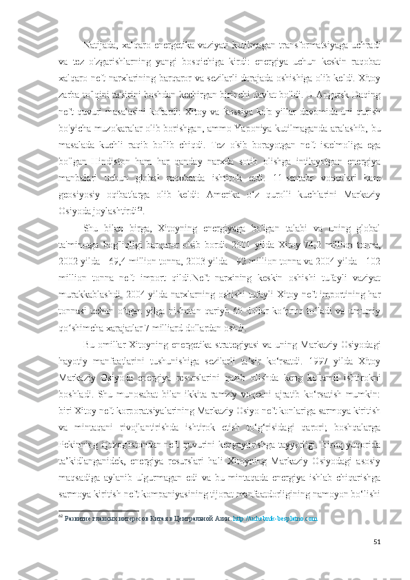 Natijada,   xalqaro   energetika   vaziyati   kutilmagan   transformatsiyaga   uchradi
va   tez   o'zgarishlarning   yangi   bosqichiga   kirdi:   energiya   uchun   keskin   raqobat
xalqaro neft narxlarining barqaror va sezilarli darajada oshishiga olib keldi. Xitoy
zarba to'lqini ta'sirini boshdan kechirgan birinchi davlat bo'ldi. U Angarsk-Daqing
neft  quvuri  masalasini  ko'tardi:  Xitoy va Rossiya  ko'p yillar  davomida uni  qurish
bo'yicha muzokaralar olib borishgan, ammo Yaponiya kutilmaganda aralashib, bu
masalada   kuchli   raqib   bo'lib   chiqdi.   Tez   o'sib   borayotgan   neft   iste'moliga   ega
bo'lgan   Hindiston   ham   har   qanday   narxda   sotib   olishga   intilayotgan   energiya
manbalari   uchun   global   raqobatda   ishtirok   etdi.   11-sentabr   voqealari   ham
geosiyosiy   oqibatlarga   olib   keldi:   Amerika   o z   qurolli   kuchlarini   Markaziyʻ
Osiyoda joylashtirdi 62
.
Shu   bilan   birga,   Xitoyning   energiyaga   bo'lgan   talabi   va   uning   global
ta'minotga   bog'liqligi   barqaror   o'sib   bordi.   2001   yilda   Xitoy   74,2   million   tonna,
2002 yilda - 69,4 million tonna, 2003 yilda - 92 million tonna va 2004 yilda - 102
million   tonna   neft   import   qildi.Neft   narxining   keskin   oshishi   tufayli   vaziyat
murakkablashdi. 2004-yilda narxlarning oshishi tufayli Xitoy neft importining har
tonnasi   uchun   o tgan   yilga   nisbatan   qariyb   60   dollar   ko proq   to ladi   va   umumiy	
ʻ ʻ ʻ
qo shimcha xarajatlar 7 milliard dollardan oshdi.	
ʻ
Bu   omillar   Xitoyning   energetika   strategiyasi   va  uning   Markaziy   Osiyodagi
hayotiy   manfaatlarini   tushunishiga   sezilarli   ta’sir   ko‘rsatdi.   1997   yilda   Xitoy
Markaziy   Osiyoda   energiya   resurslarini   qazib   olishda   keng   ko'lamli   ishtirokni
boshladi.   Shu   munosabat   bilan   ikkita   ramziy   voqeani   ajratib   ko‘rsatish   mumkin:
biri Xitoy neft korporatsiyalarining Markaziy Osiyo neft konlariga sarmoya kiritish
va   mintaqani   rivojlantirishda   ishtirok   etish   to‘g‘risidagi   qarori;   boshqalarga
Pekinning Qozog'istondan neft quvurini kengaytirishga tayyorligi. Biroq yuqorida
ta’kidlanganidek,   energiya   resurslari   hali   Xitoyning   Markaziy   Osiyodagi   asosiy
maqsadiga   aylanib   ulgurmagan   edi   va   bu   mintaqada   energiya   ishlab   chiqarishga
sarmoya kiritish neft kompaniyasining tijorat manfaatdorligining namoyon bo‘lishi
62
  Развитие главных интересов Китая в Центральной Азии.  http://uchebnik-besplatno.com
51 